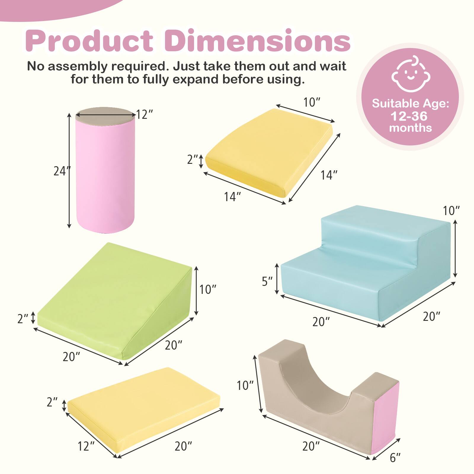 Product Dimensions  
No assembly required. Just take them out and wait for them to fully expand before using.  

Suitable Age: 12-36 months  

- Cylinder: 24" x 12"  
- Square Block: 14" x 14" x 2"  
- Cube: 20" x 20" x 10"  
- Rectangular Block: 20" x 12" x 2"  
- Sloped Block: 20" x 10" x 6"  
- Small Cube: 20" x 20" x 5"