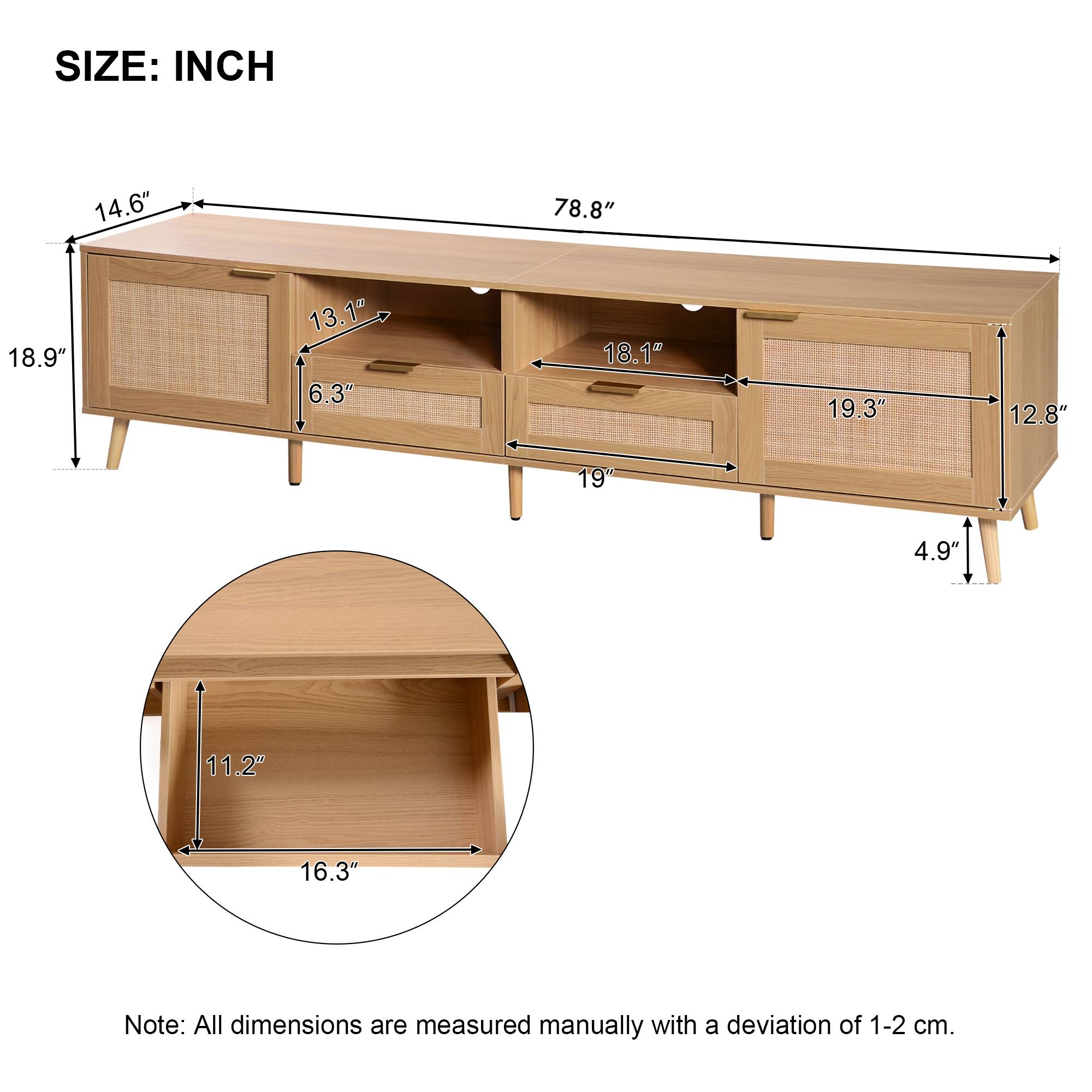 SIZE: INCH

- Length: 78.8"
- Width: 18.9"
- Height: 14.6"
- Drawer 1: 13.1" (width) x 6.3" (height)
- Drawer 2: 18.1" (width) x 19.3" (height)
- Shelf: 19" (width) x 12.8" (height)
- Bottom Shelf: 16.3" (width) x 11.2" (height)
- Leg Height: 4.9"

Note: All dimensions are measured manually with a deviation of 1-2 cm.
