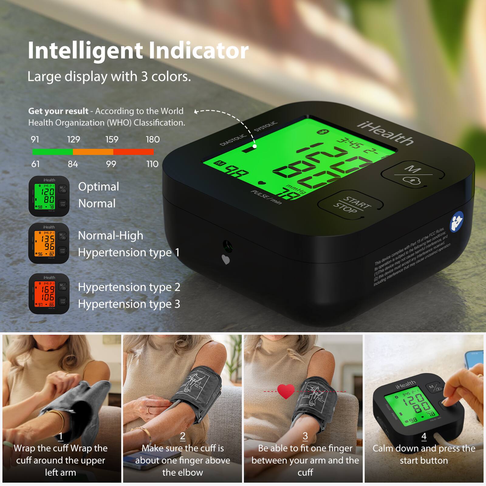 Intelligent Indicator  
Large display with 3 colors.

Get your result - According to the World Health Organization (WHO) Classification.

- 61 - 84: Optimal  
- 85 - 99: Normal  
- 100 - 110: Normal-High  
- 111 - 129: Hypertension type 1  
- 130 - 159: Hypertension type 2  
- 160 - 180: Hypertension type 3  

1. Wrap the cuff around the upper left arm  
2. Make sure the cuff is about one finger above the elbow  
3. Be able to fit one finger between your arm and the cuff  
4. Calm down and press the start button  

iHealth  
START STOP  
M  
PULSE/HR  
120  
80  
98  
120  
80  
98