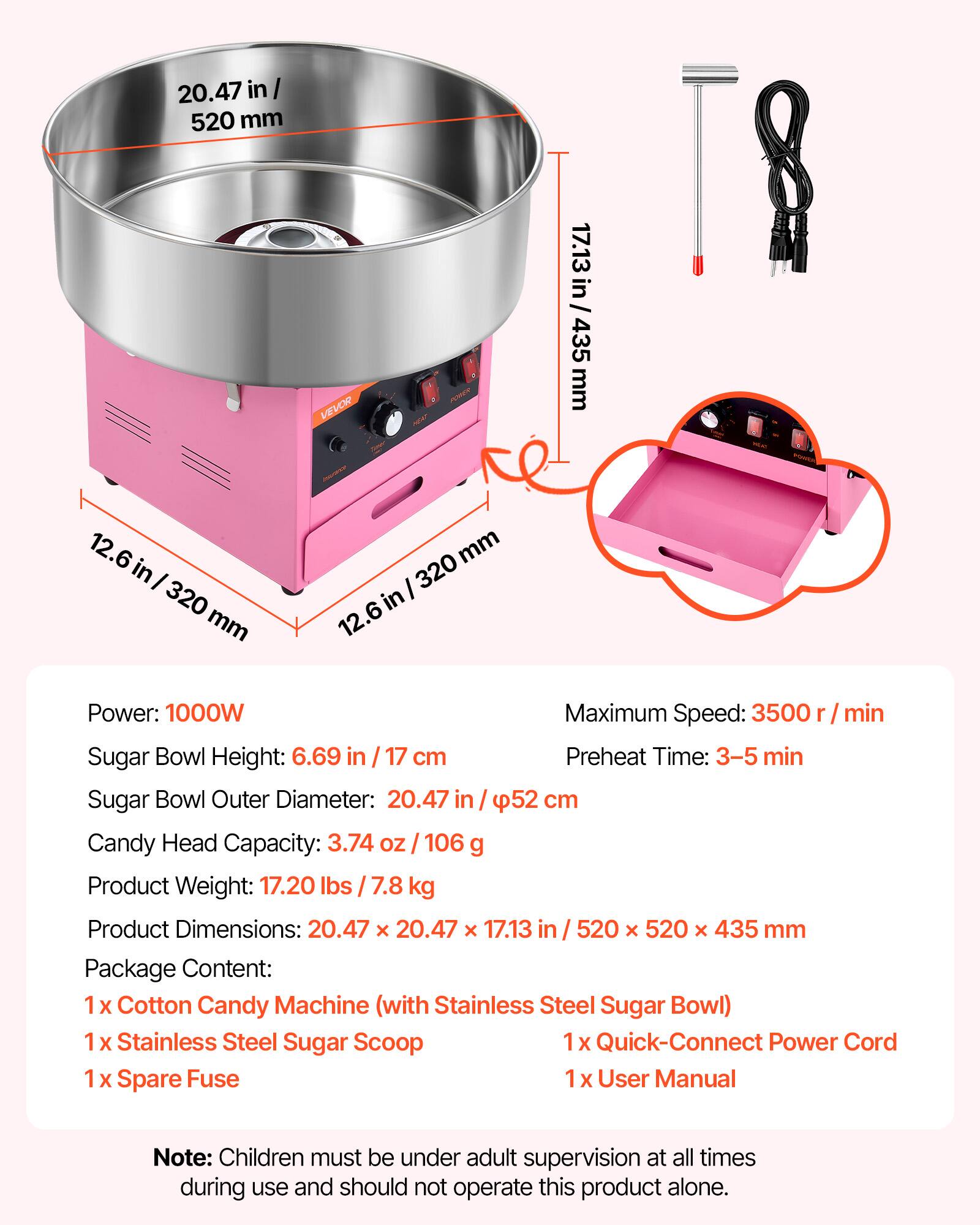 20.47 in / 520 mm  
17.13 in / 435 mm  
12.6 in / 320 mm  

Power: 1000W  
Maximum Speed: 3500 r/min  
Sugar Bowl Height: 6.69 in / 17 cm  
Preheat Time: 3-5 min  
Sugar Bowl Outer Diameter: 20.47 in / 52 cm  
Candy Head Capacity: 3.74 OZ / 106 g  
Product Weight: 17.20 lbs / 7.8 kg  
Product Dimensions: 20.47 x 20.47 x 17.13 in / 520 x 520 x 435 mm  

Package Content:  
1 x Cotton Candy Machine (with Stainless Steel Sugar Bowl)  
1 x Stainless Steel Sugar Scoop  
1 x Quick-Connect Power Cord  
1 x Spare Fuse  
1 x User Manual  

Note: Children must be under adult supervision at all times during use and should not operate this product alone.