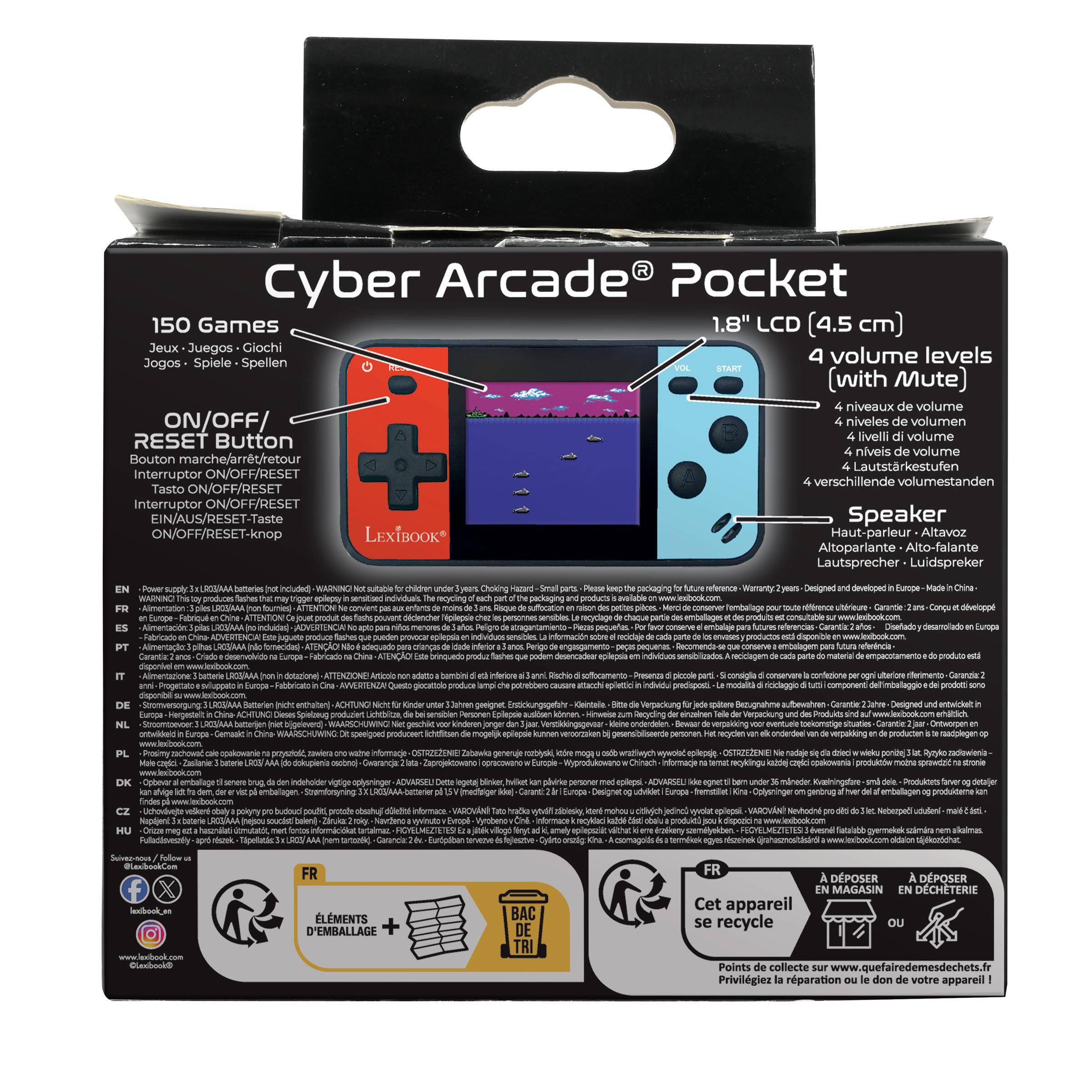 Cyber Arcade Pocket  
150 Games  
1.8" LCD  
Jeux - Juegos - Giochi - Spellen  
4 volume levels (with Mute)  
ON/OFF/RESET Button  
Speaker  
LEXIBOOK  

- Power didors FR a PT  
- Chine no hk:  
- children Syeas Choking keep sensitised mcycing part de mons on rason des produit chaz DE sensibles de apic memores aos. Pizzos provocar La an Sancs, Perigo Este que  
- reference developed Europe Merci ans Cona des at For favor conserve para futures Disefadoy coda parte est que cada pate material de  
- on IT  
- ami  
- Articolo non adatto bambini 5 inferiore produce che  
- Rischio  
- consiglia conservare confezione per  
- DE NL ontwoked  
- China-  
- Dieses Chine  
- Ot  
- Kinder de producsent  
- Kinderon  
- eplepsie  
- zum  
- Bewer  
- eventuel