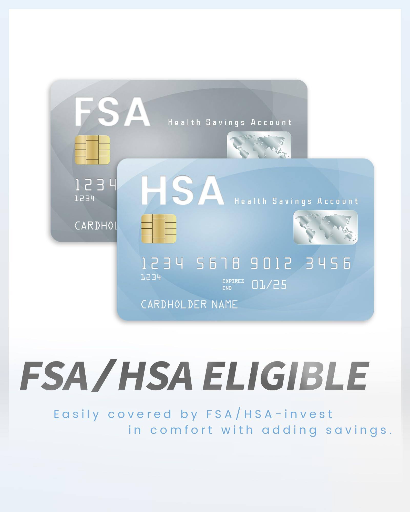 FSA Health Savings Account  
1234 HSA Health Savings Account  
CARDHOLDER 1234 5678 9012 3456  
EXPIRES END 01/25  
CARDHOLDER NAME  

FSA/HSA ELIGIBLE  
Easily covered by FSA/HSA - invest in comfort with adding savings.
