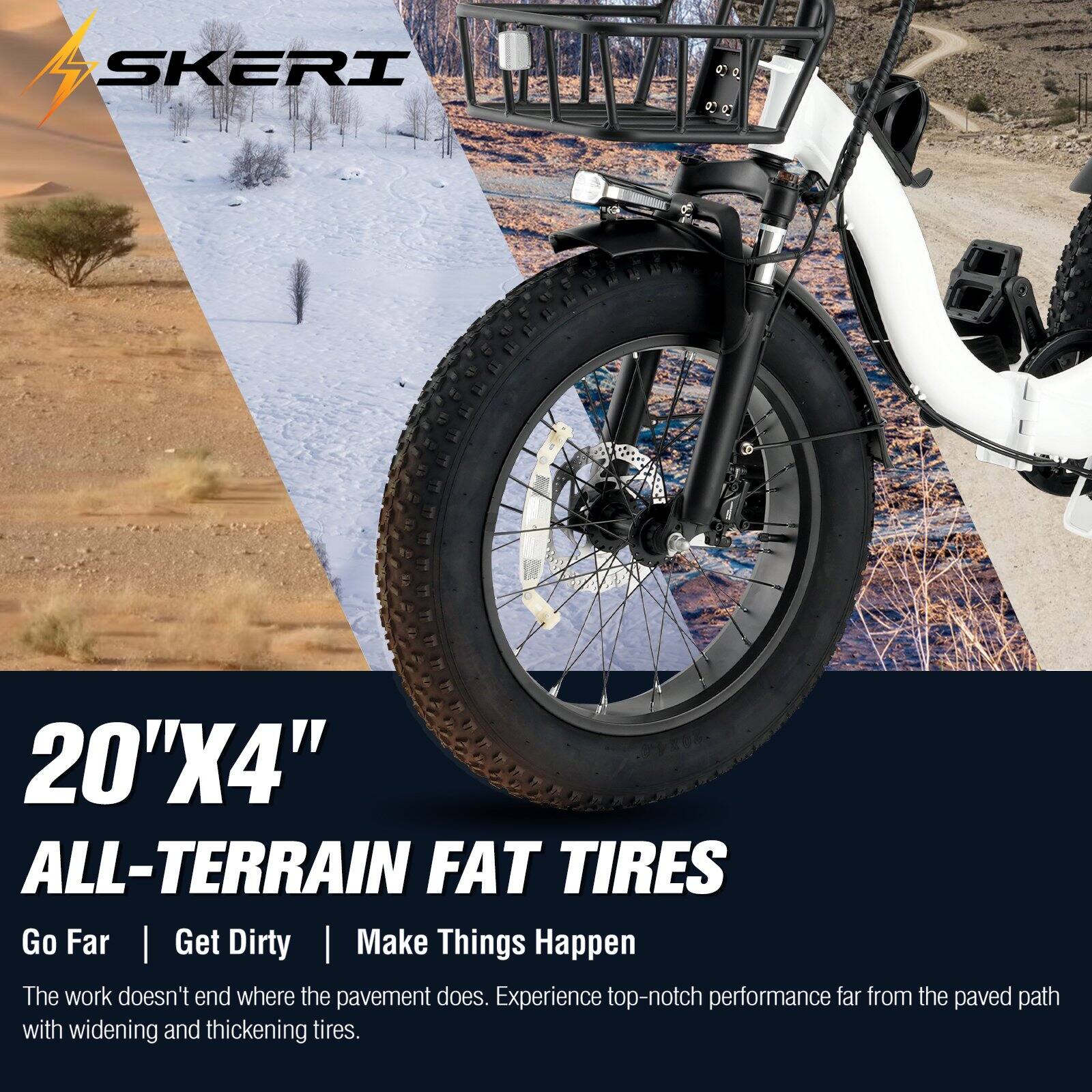 5 SKERI 20"X4" ALL-TERRAIN FAT TIRES

Go Far | Get Dirty | Make Things Happen

The work doesn't end where the pavement does. Experience top-notch performance far from the paved path with widening and thickening tires.