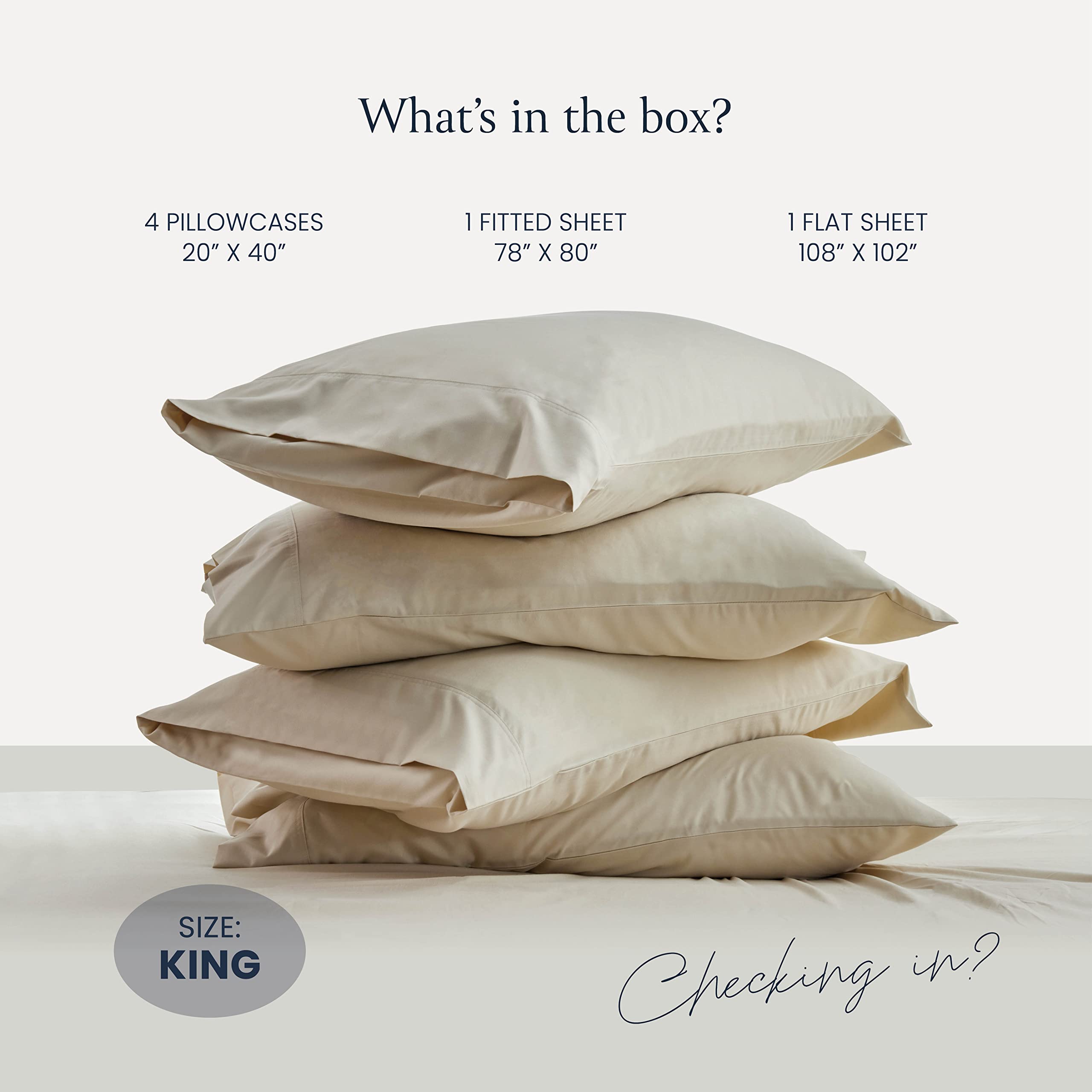 What's in the box?

- 4 Pillowcases 20" x 40"
- 1 Fitted Sheet 78" x 80"
- 1 Flat Sheet 108" x 102"

Size: King

Checking in?