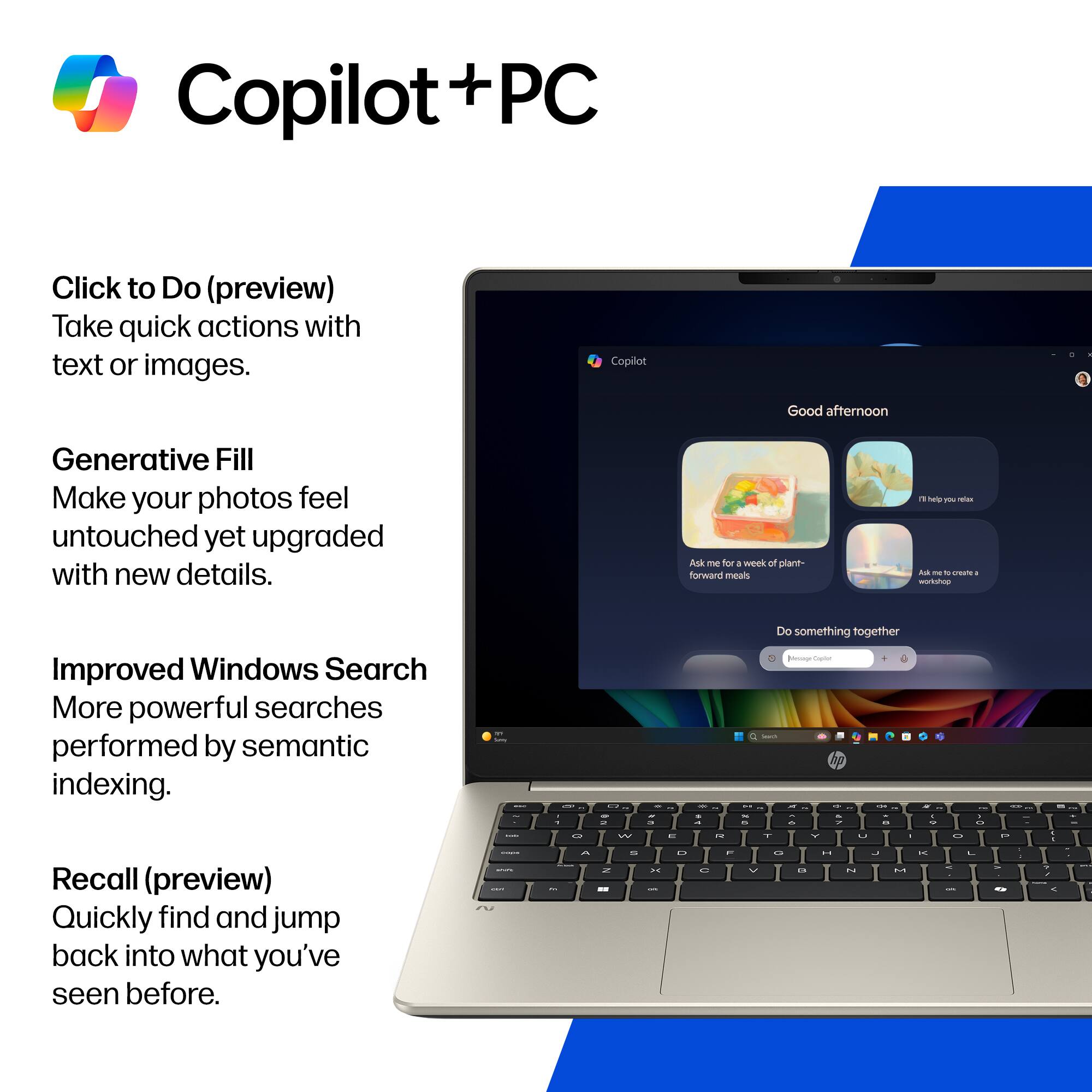Copilot + PC

Click to Do (preview)
Take quick actions with text or images.

Generative Fill
Make your photos feel untouched yet upgraded with new details.

Improved Windows Search
More powerful searches performed by semantic indexing.

Recall (preview)
Quickly find and jump back into what you've seen before.