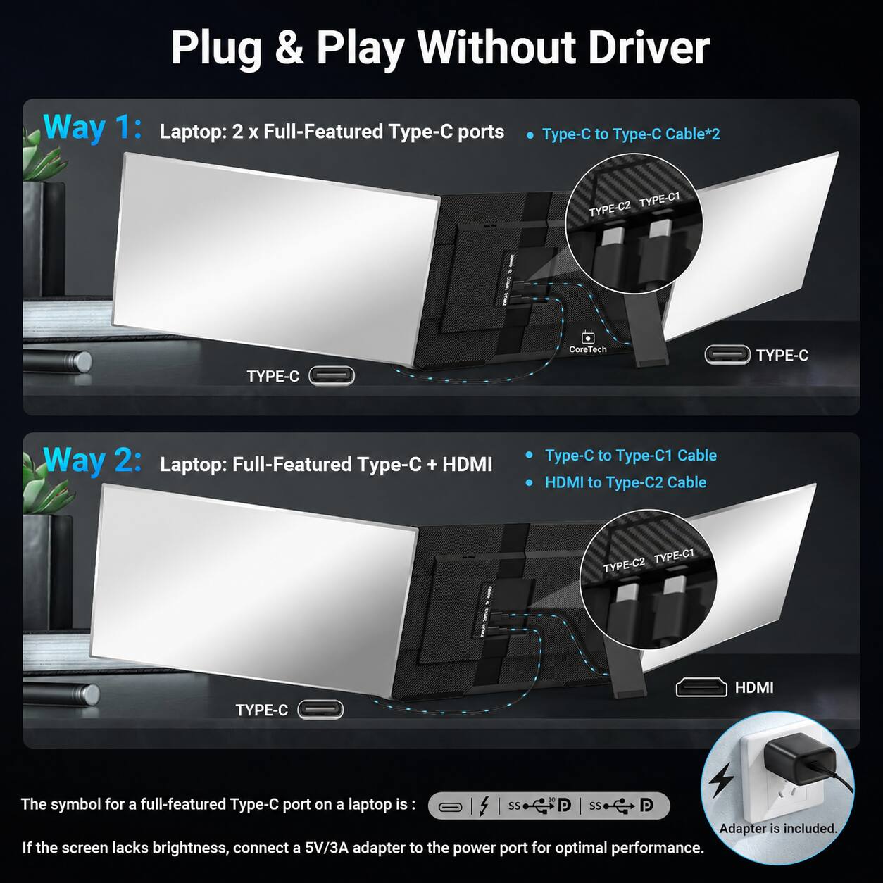 Plug & Play Without Driver

Way 1: Laptop: 2 x Full-Featured Type-C ports
- Type-C to Type-C Cable*2
- TYPE-C2 TYPE-C1
- TYPE-C

Way 2: Laptop: Full-Featured Type-C + HDMI
- Type-C to Type-C1 Cable
- HDMI to Type-C2 Cable
- TYPE-C2 TYPE-C1
- TYPE-C
- HDMI

The symbol for a full-featured Type-C port on a laptop is: [Symbol]
- SS
- SS
- Adapter is included.

If the screen lacks brightness, connect a 5V/3A adapter to the power port for optimal performance.