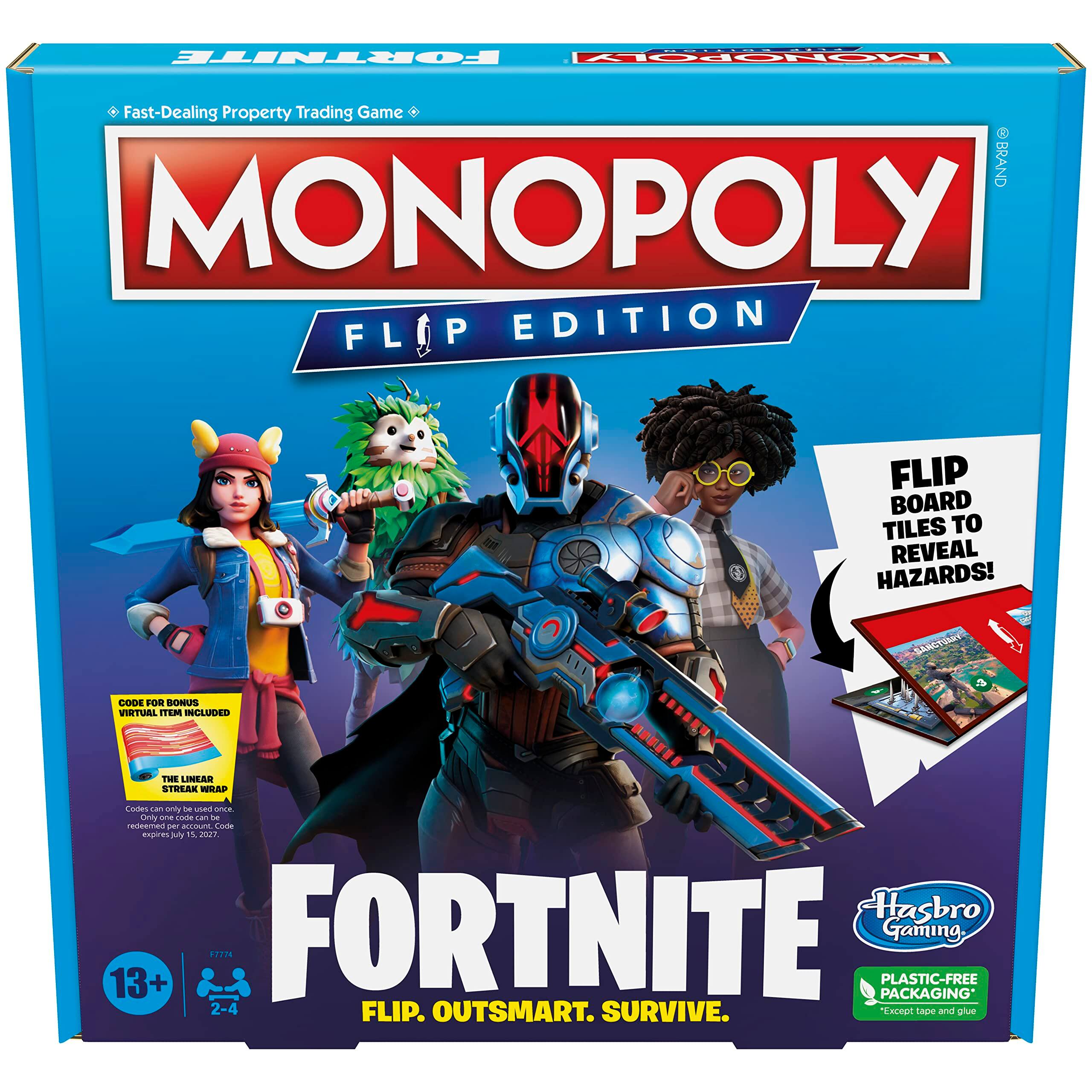 **MONOPOLY FLIP EDITION**

**FORTNITE**

**Fast-Dealing Property Trading Game**

**Flip Board Tiles to Reveal Hazards!**

**Code for Bonus Virtual Item Included**

**The Linear Streak Wrap**

*Codes can only be used once. Codes can only be redeemed by the purchaser. Codes expire July 31, 2027.*

**13+**

**2-4 Players**

**Flip. Outsmart. Survive.**

**Plastic-Free Packaging**  
*Except tape and glue*

**Hasbro Gaming**