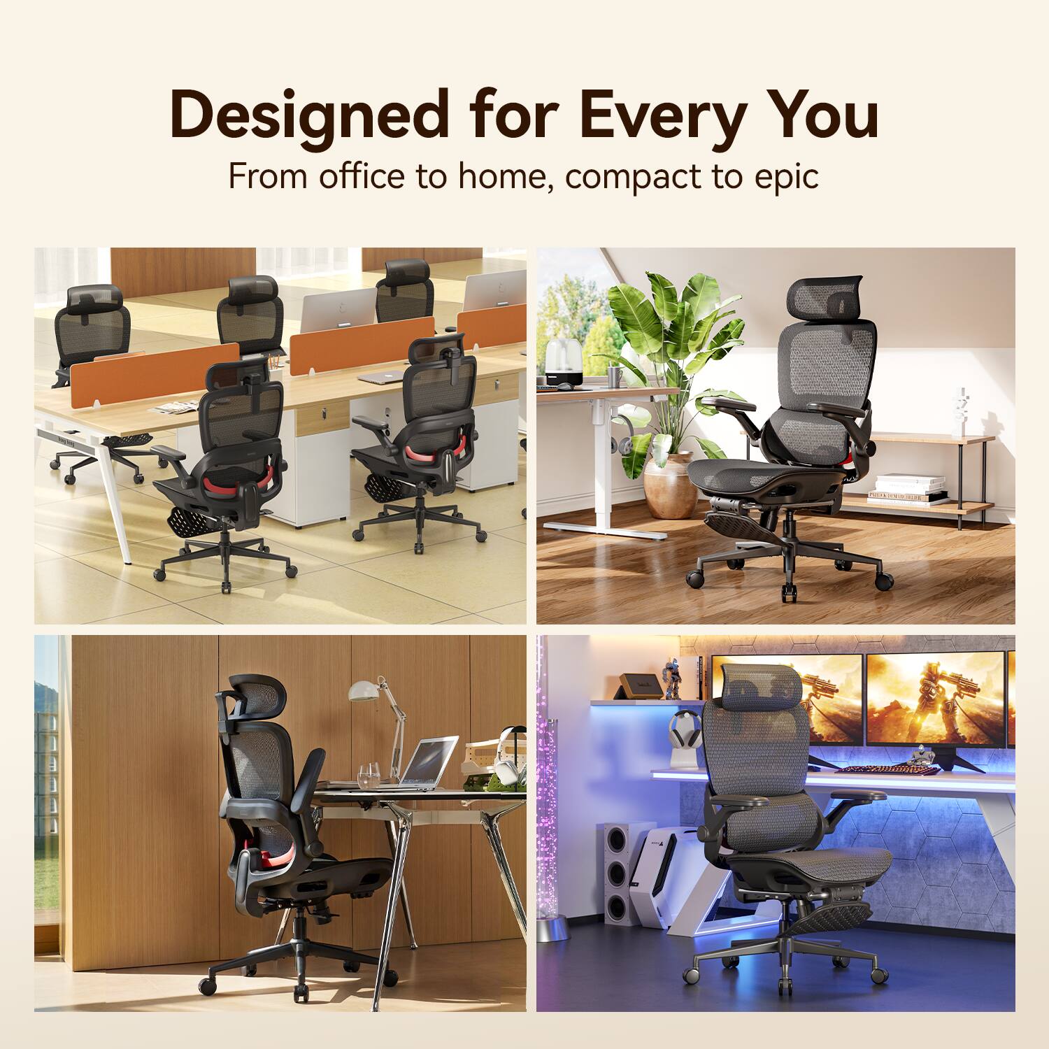 Designed for Every You  
From office to home, compact to epic