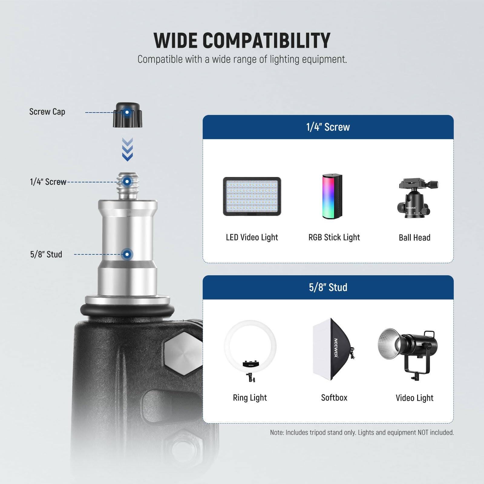WIDE COMPATIBILITY  
Compatible with a wide range of lighting equipment.  

- Screw Cap  
- 1/4" Screw  
- 5/8" Stud  

1/4" Screw  
- LED Video Light  
- RGB Stick Light  
- Ball Head  

5/8" Stud  
- Ring Light  
- Softbox  
- Video Light  

Note: Includes tripod stand only. Lights and equipment NOT included.