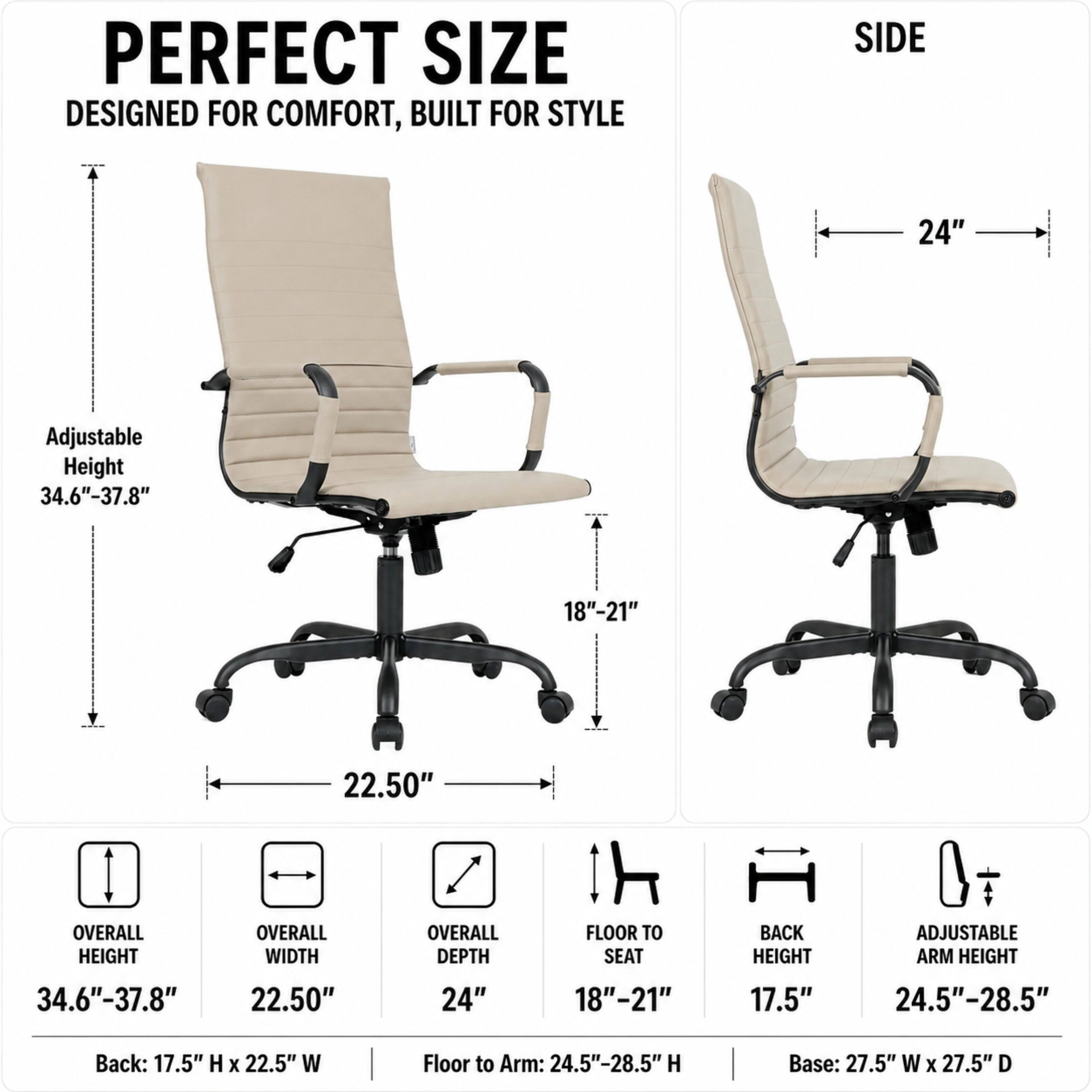 PERFECT SIZE DESIGNED FOR COMFORT, BUILT FOR STYLE

SIDE
24"

Adjustable Height 34.6"-37.8"
18"-21"
22.50"

OVERALL HEIGHT
OVERALL WIDTH
OVERALL DEPTH
FLOOR TO SEAT
BACK HEIGHT
ADJUSTABLE ARM HEIGHT
34.6"-37.8"
22.50"
24"
18"-21"
17.5"
24.5"-28.5"

Back: 17.5" H X 22.5" W
Floor to Arm: 24.5"-28.5" H
Base: 27.5" W X 27.5" D