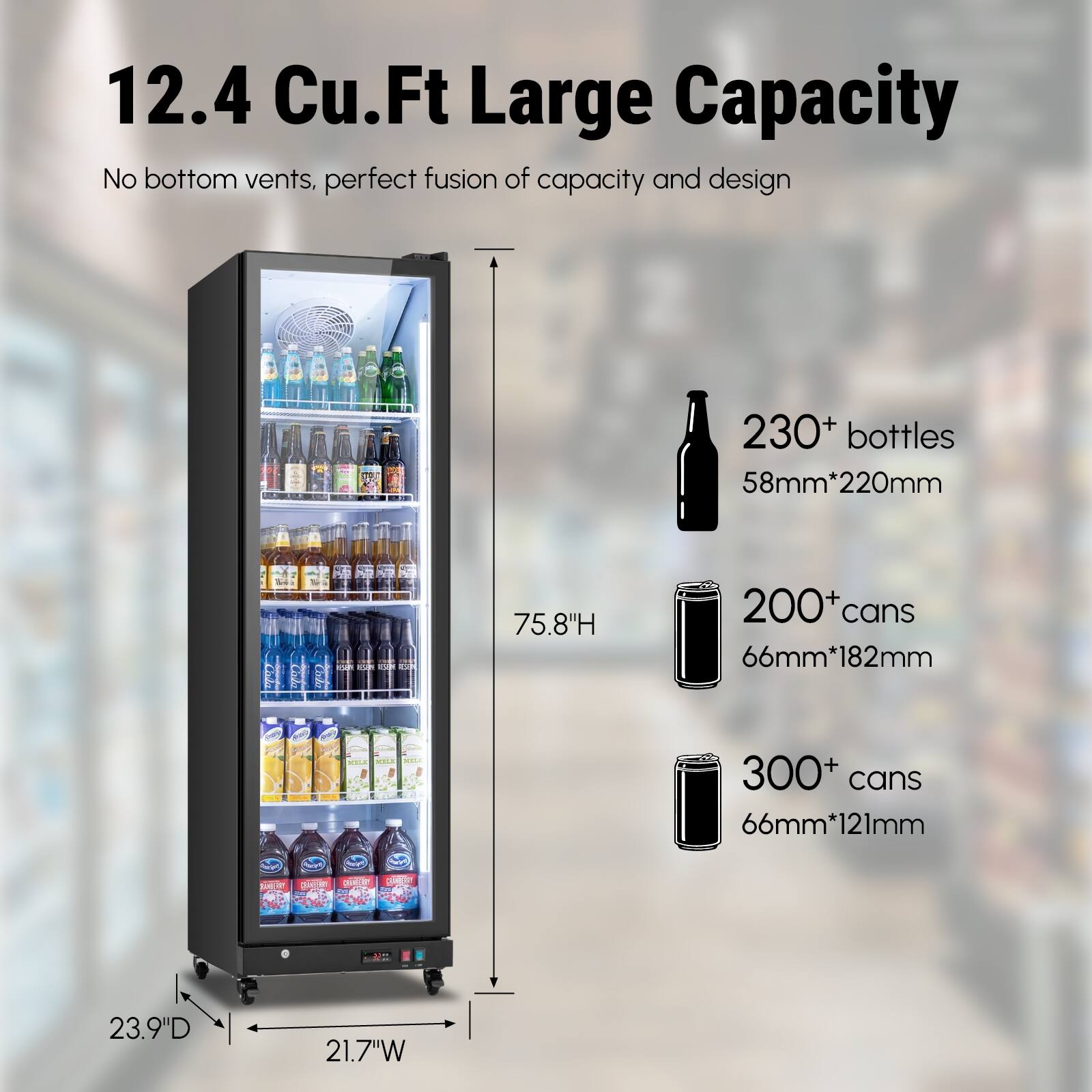 12.4 Cu.Ft Large Capacity  
No bottom vents, perfect fusion of capacity and design  
230+ bottles 58mm*220mm  
75.8"H  
200+ cans 66mm*182mm  
300+ cans 66mm*121mm  
23.9"D 21.7"W