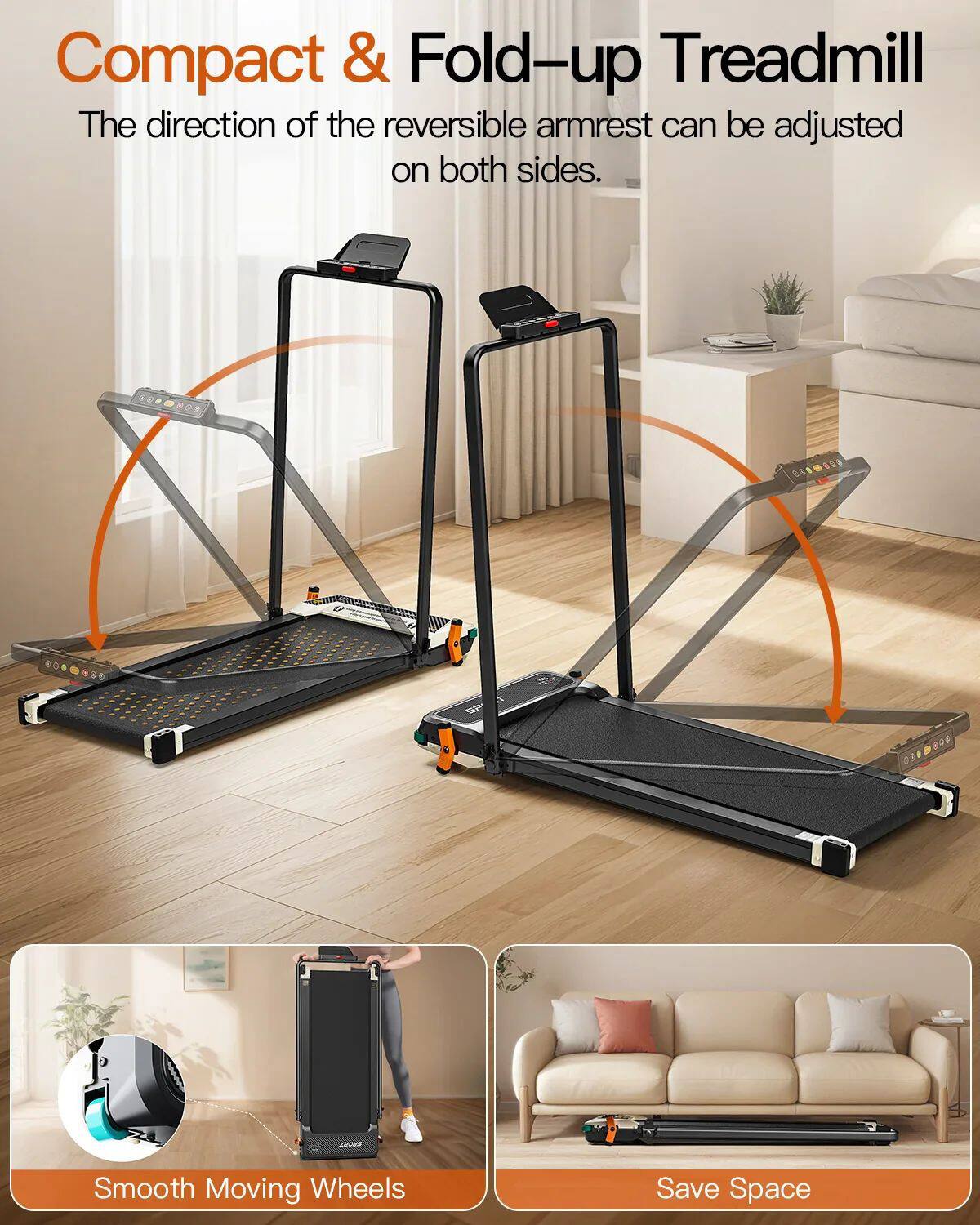 Compact & Fold-up Treadmill

The direction of the reversible armrest can be adjusted on both sides.

Smooth Moving Wheels

Save Space