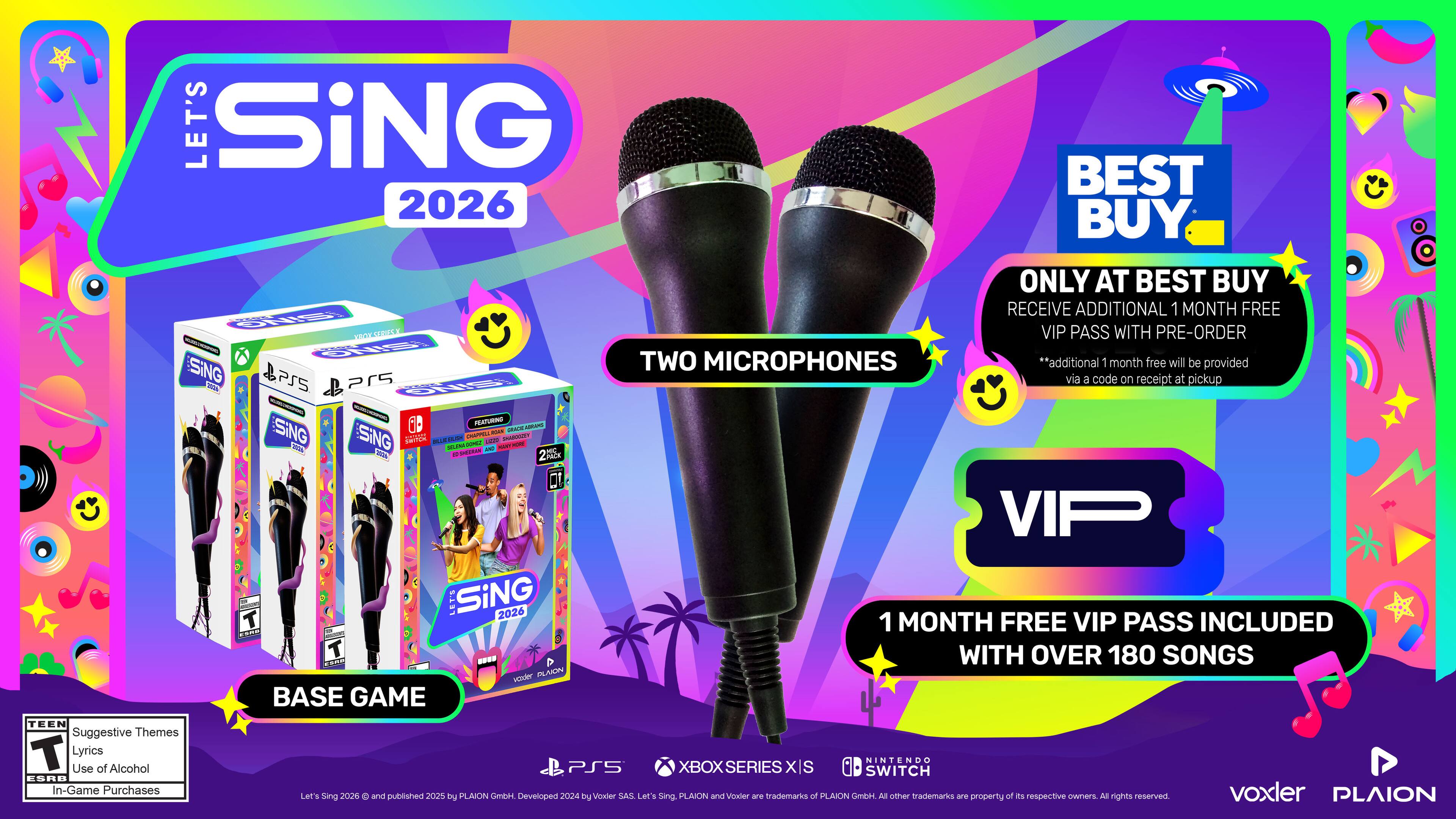 **LET'S SING 2026**

- **TWO MICROPHONES**
- **BASE GAME**

**BEST BUY**
- ONLY AT BEST BUY
- RECEIVE ADDITIONAL 1 MONTH FREE VIP PASS WITH PRE-ORDER
  - *additional 1 month free will be provided via a code on receipt at pickup*

**VIP**
- 1 MONTH FREE VIP PASS INCLUDED WITH OVER 180 SONGS

**ESRB**
- Suggestive Themes
- Lyrics
- Use of Alcohol
- In-Game Purchases

**PLATFORMS**
- PS5
- XBOX SERIES X/S
- NINTENDO SWITCH

**PUBLISHERS**
- voxler
- PLAION GmbH
- Developed by JoU Du Voaler SAS

**NOTES**
- Let's Sing 2026 © 2025 PLAION GmbH. Developed by JoU Du Voaler SAS. Let's Sing, Let's Sing 2026, PLAION, and Voxler are trademarks of PLAION GmbH. All other trademarks are the property of their respective owners. All rights reserved.