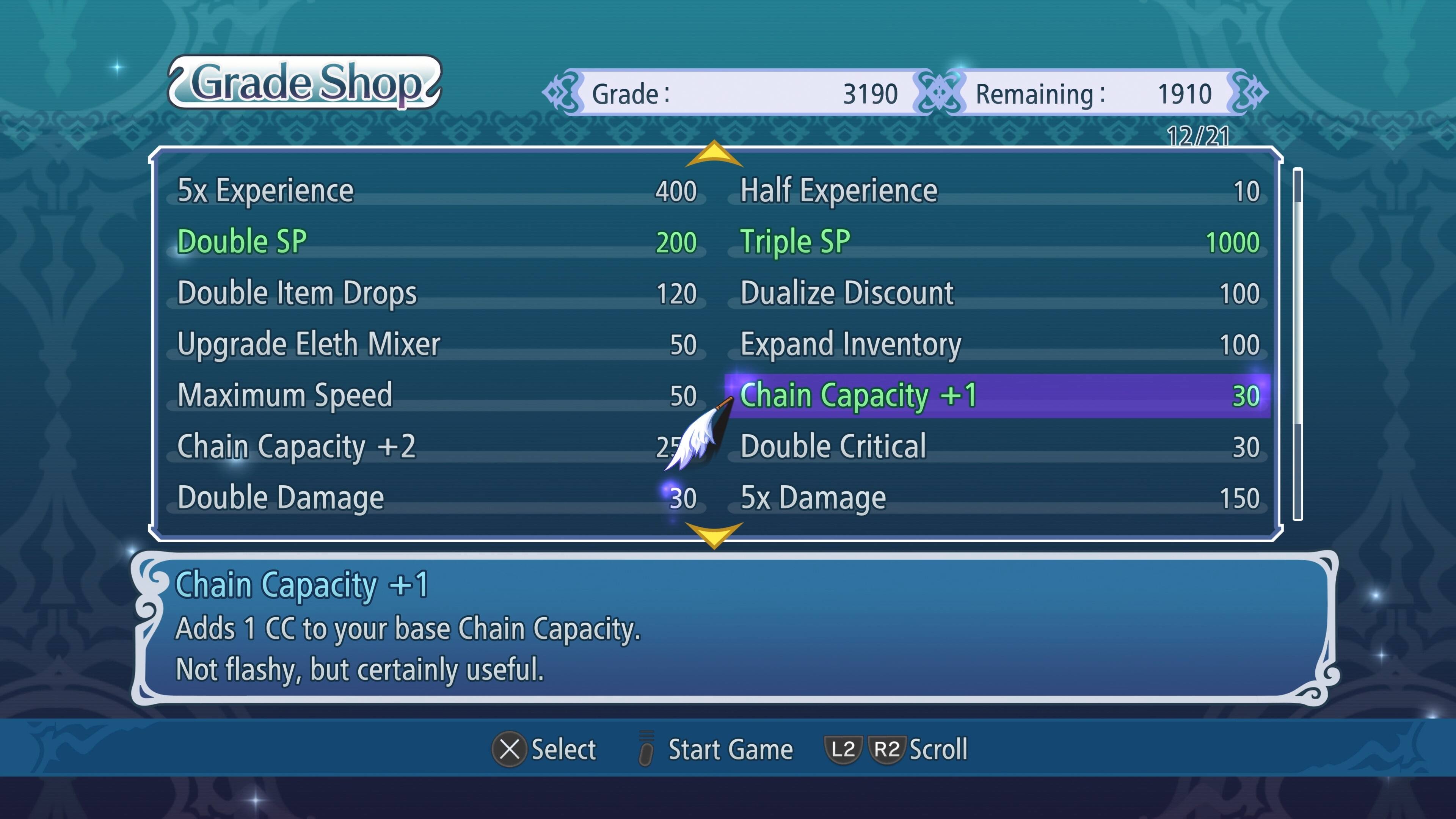 Grade Shop Grade: 3190 Remaining: 1910 12/21 5x Experience Double SP Double Item Drops Upgrade Eleth Mixer Maximum Speed Chain Capacity +2 Double Damage 400 200 120 50 50 25 30 Half Experience Triple SP Dualize Discount Expand Inventory Chain Capacity +1 Double Critical 5x Damage 10 1000 100 100 30 30 150 Chain Capacity +1 Adds 1 CC to your base Chain Capacity. Not flashy, but certainly useful. X Select Start Game L2 R2 Scroll