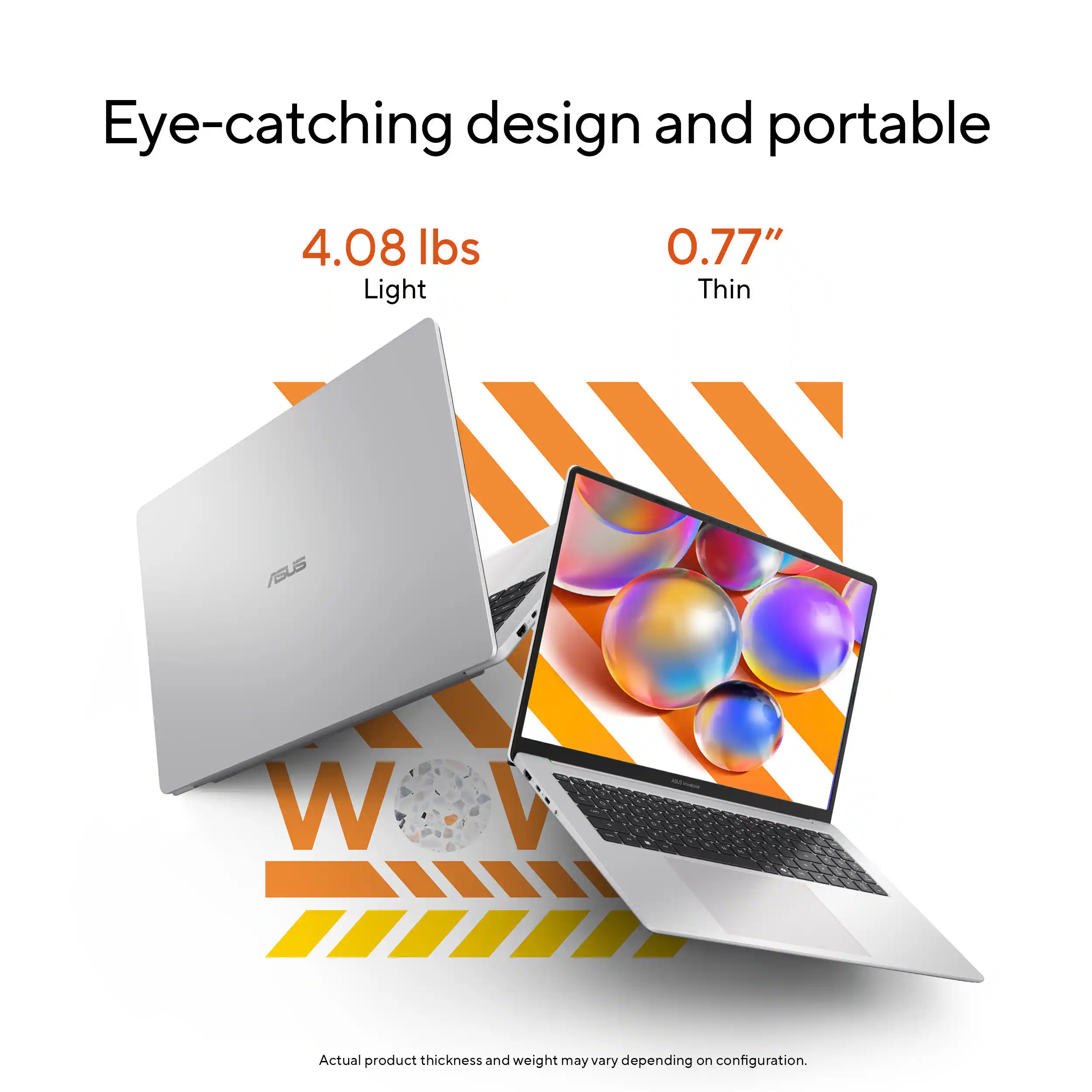 Eye-catching design and portable

4.08 lbs Light
0.77" Thin

ASUS

Actual product thickness and weight may vary depending on configuration.