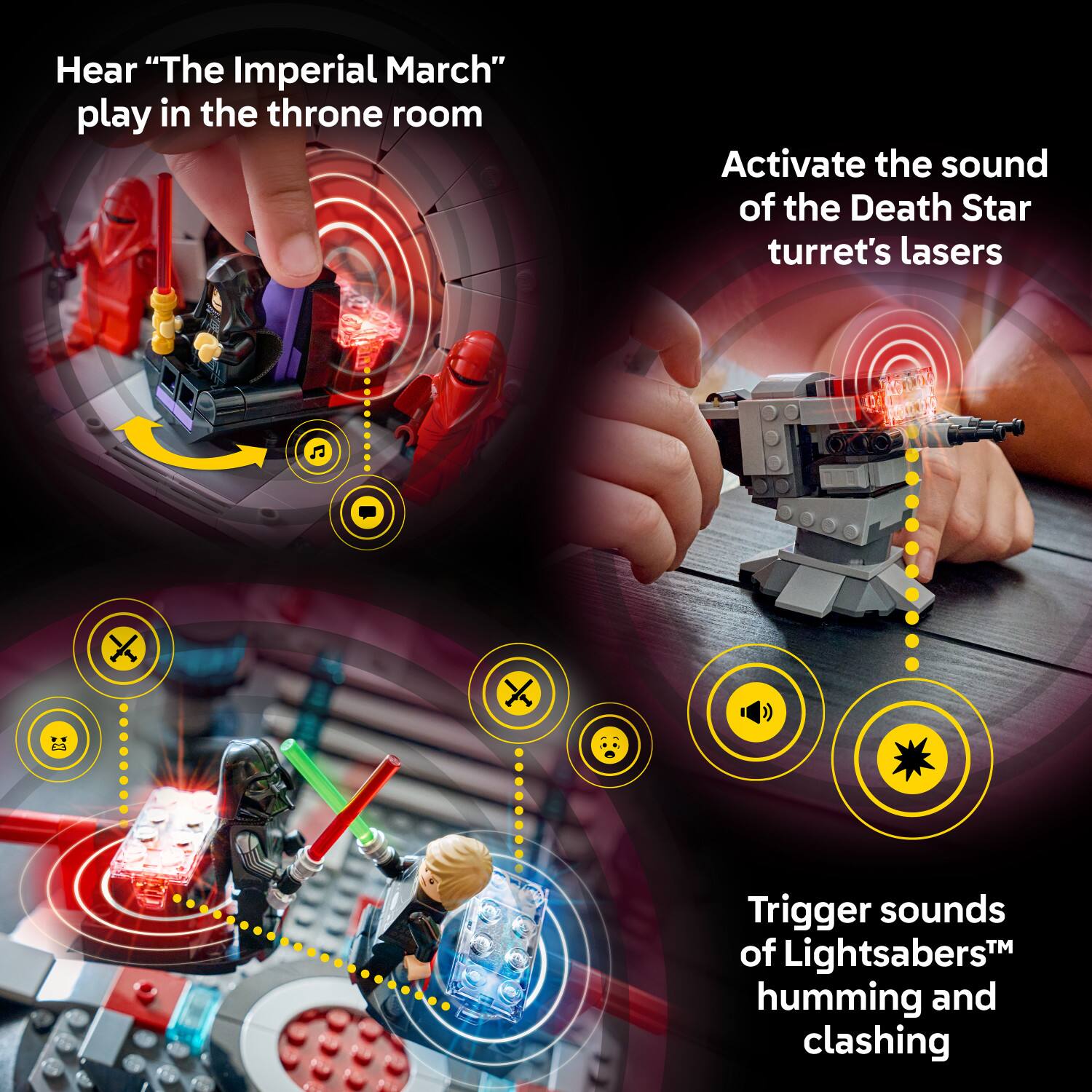 Hear "The Imperial March" play in the throne room

Activate the sound of the Death Star turret's lasers

Trigger sounds of Lightsabers™ humming and clashing