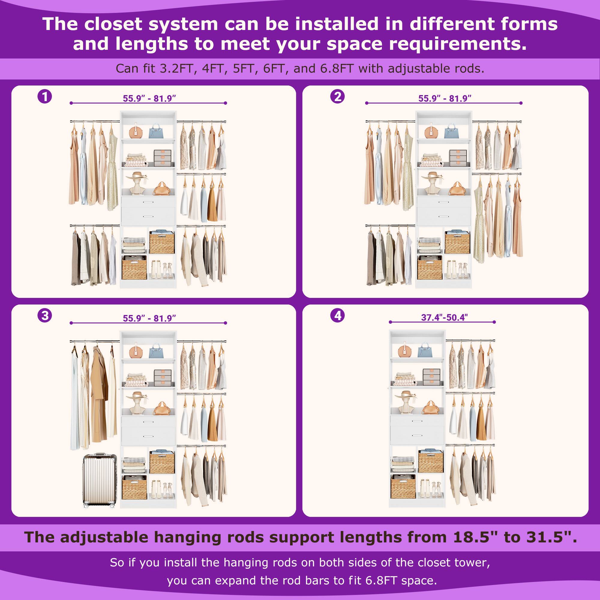 The closet system can be installed in different forms and lengths to meet your space requirements. Can fit 3.2FT, 4FT, 5FT, 6FT, and 6.8FT with adjustable rods. 1 55.9" - 81.9" 2 55.9" - 81.9" 3 55.9" - 81.9" 4 37.4"-50.4" The adjustable hanging rods support lengths from 18.5" to 31.5". So if you install the hanging rods on both sides of the closet tower, you can expand the rod bars to fit 6.8FT space.