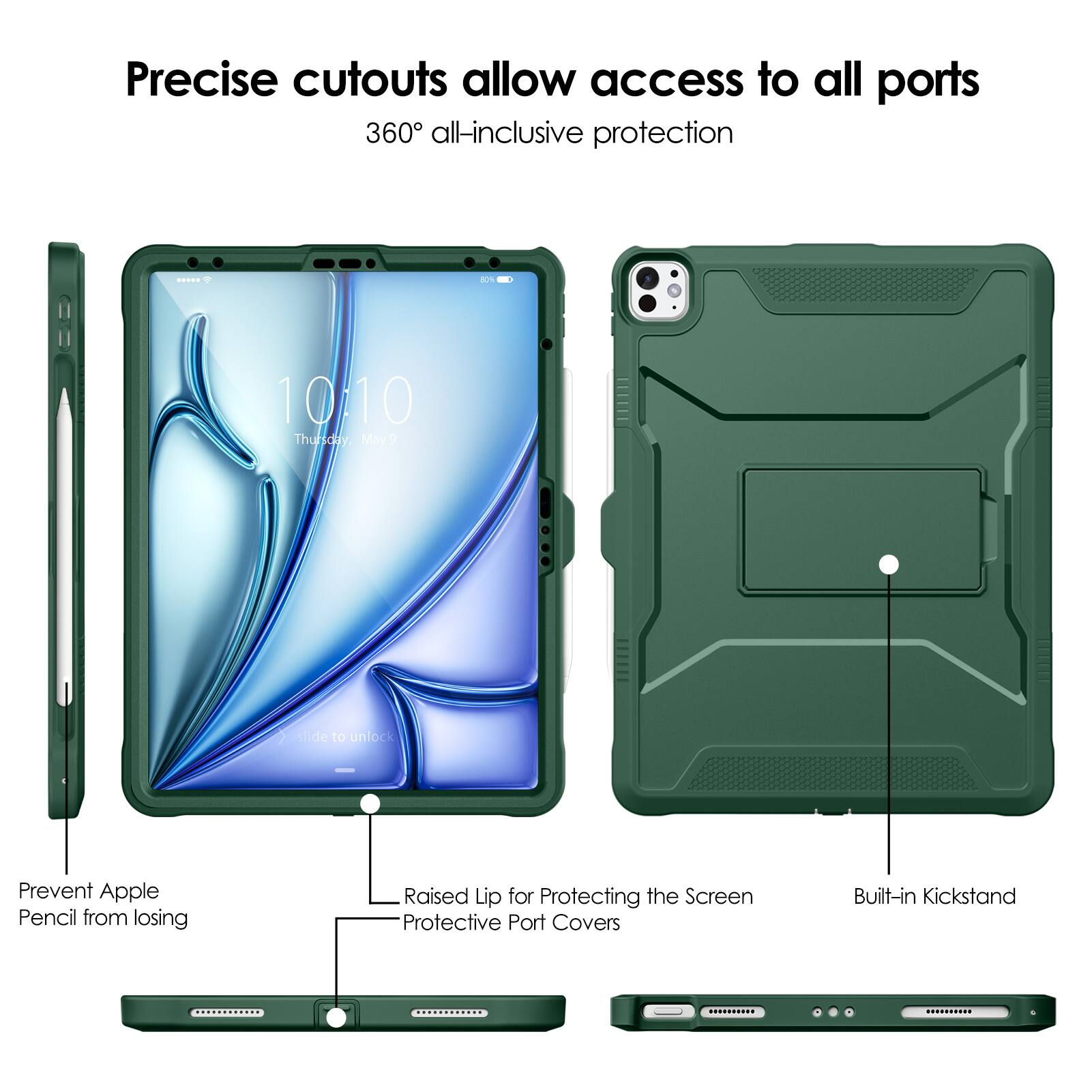 Precise cutouts allow access to all ports  
360° all-inclusive protection  

- Prevent Apple Pencil from losing  
- Raised Lip for Protecting the Screen  
- Protective Port Covers  
- Built-in Kickstand