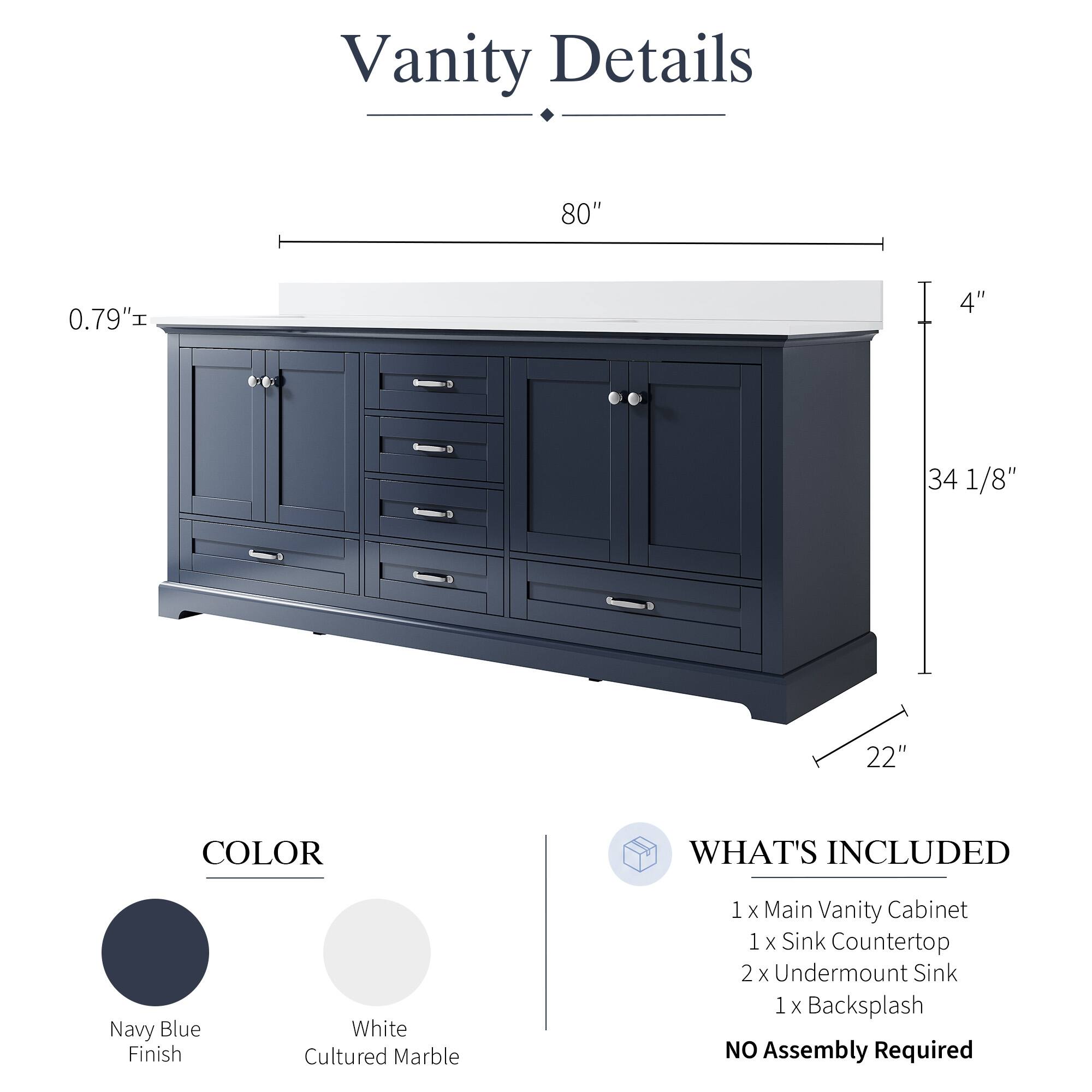 Vanity Details

- 80" 
- 0.79" 
- 4" 
- 34 1/8" 
- 22" 

COLOR
- Navy Blue Finish
- White Cultured Marble

WHAT'S INCLUDED
- 1 x Main Vanity Cabinet
- 1 x Sink Countertop
- 2 x Undermount Sink
- 1 x Backsplash

NO Assembly Required