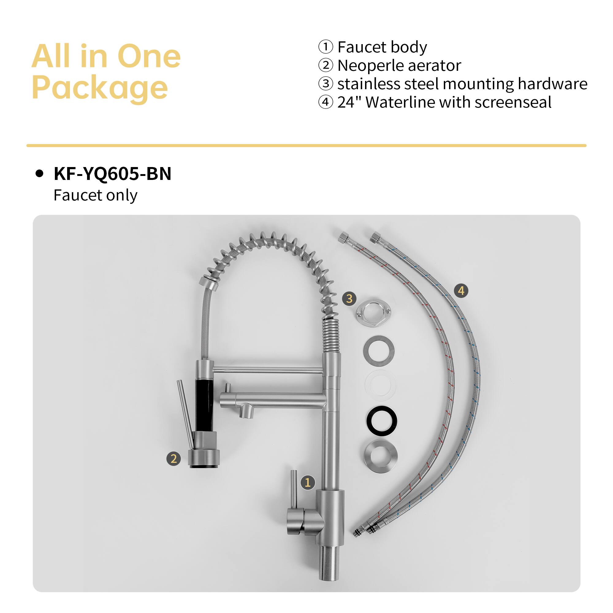 All in One Package

KF-YQ605-BN
Faucet only

1. Faucet body
2. Neoperle aerator
3. Stainless steel mounting hardware
4. 24" Waterline with screenseal