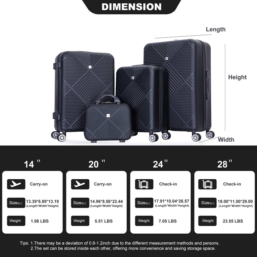 DIMENSION

Length
Height
Width

14"
20"
24"
28"

Carry-on
Carry-on
Check-in
Check-in

Size(in.) 13.39*6.89*13.19 (Length*Width*Height)
Size(in.) 14.96*8.56*22.44 (Length*Width*Height)
Size(in.) 17.91*10.04*26.57 (Length*Width*Height)
Size(in.) 18.00*11.00*29.00 (Length*Width*Height)

Weight
1.96 LBS
5.51 LBS
7.05 LBS
23.55 LBS

Tips:
1. There may be a deviation of 0.8-1.2inch due to the different measurement methods and persons.
2. The set can be stored inside each other, offering more convenience and saving storage space.