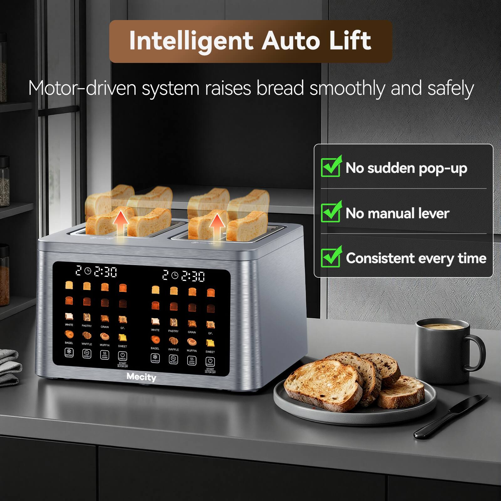 Intelligent Auto Lift  
Motor-driven system raises bread smoothly and safely  
No sudden pop-up  
No manual lever  
Consistent every time  

PROTE  
PASTRY  
GRAN  
5K  
WHITE  
PIZZATOR  
CARN  
or.  
BAGOL  
WAFFLE MUFFIN 9  
SWEET  
BAGEL :  
WIFE MORN  
SWEET  
MAC  

Mecity
