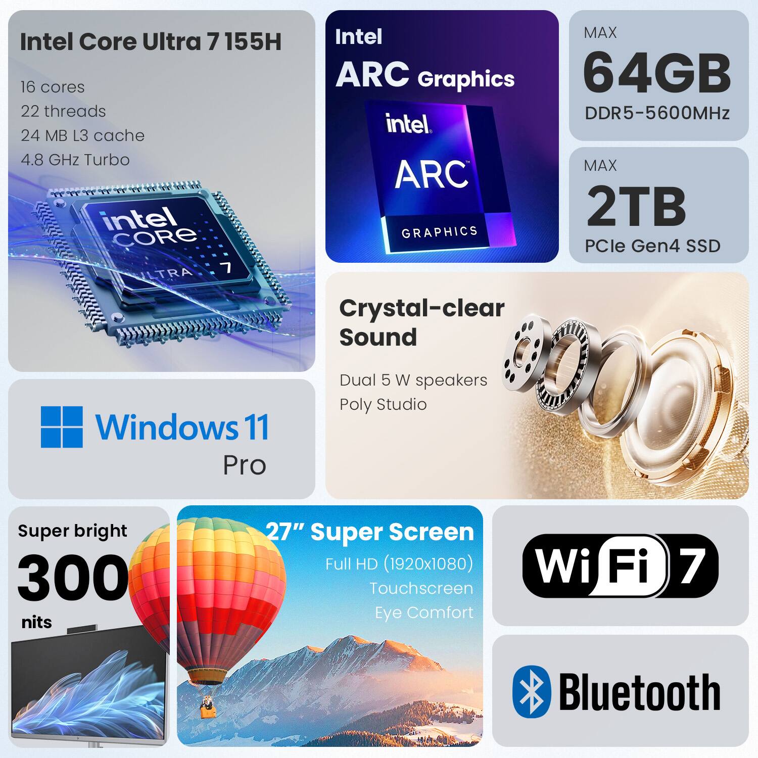 Intel Core Ultra 7 155H  
- 16 cores  
- 22 threads  
- 24 MB L3 cache  
- 4.8 GHz Turbo  

Intel ARC Graphics  
- MAX 64GB DDR5-5600MHz  
- MAX 2TB PCIe Gen4 SSD  

Windows 11 Pro  

Crystal-clear Sound  
- Dual 5W speakers  
- Poly Studio  

Super bright 300 nits  
- 27" Super Screen  
- Full HD (1920x1080)  
- Touchscreen  
- Eye Comfort  

Wi-Fi 7  
Bluetooth  

Intel Core Ultra 7 155H  
Intel ARC Graphics  
64GB DDR5-5600MHz  
2TB PCIe Gen4 SSD  
Windows 11 Pro  
Crystal-clear Sound  
Super bright 300 nits  
27" Super Screen  
Wi-Fi 7  
Bluetooth