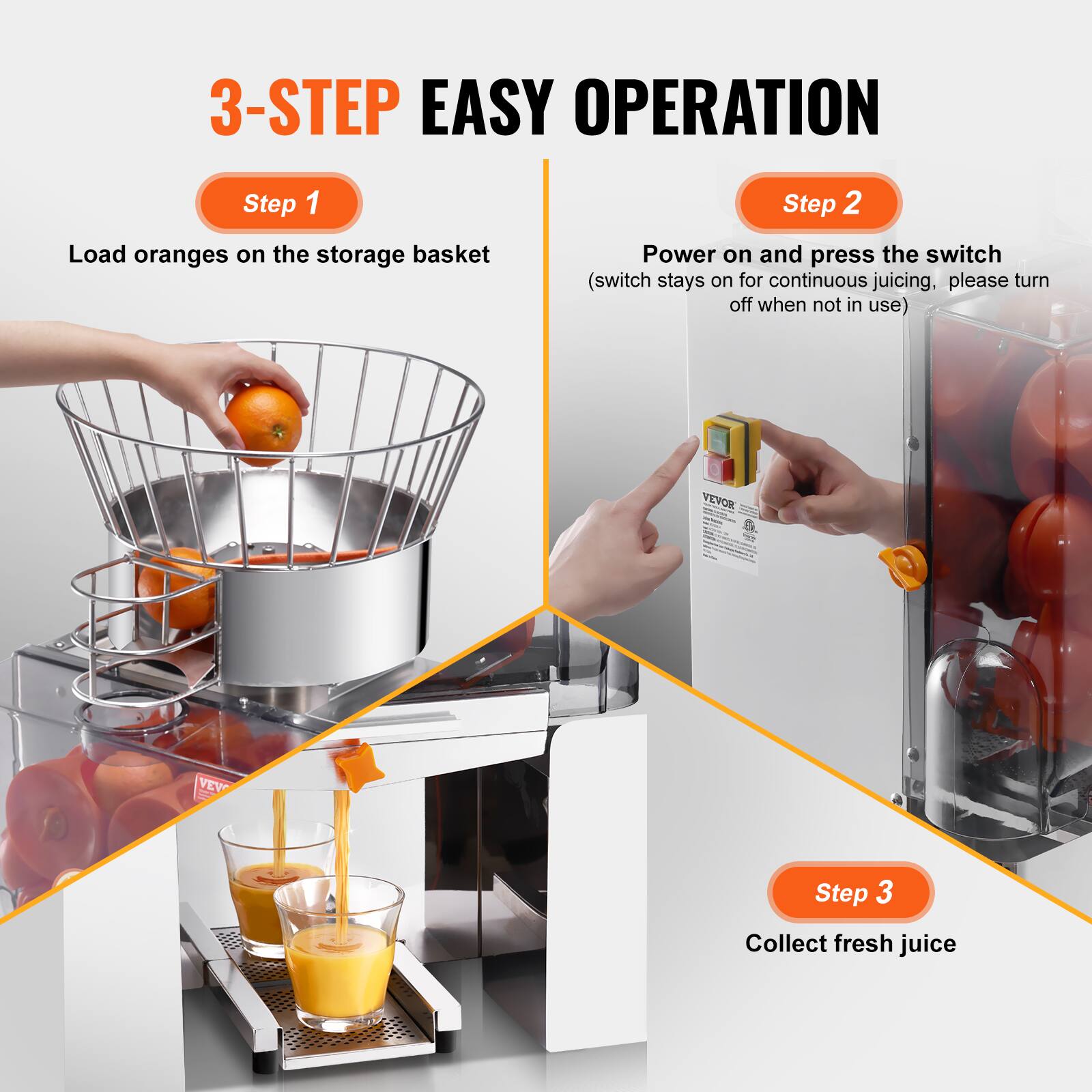 3-STEP EASY OPERATION

Step 1  
Load oranges on the storage basket

Step 2  
Power on and press the switch  
(switch stays on for continuous juicing, please turn off when not in use)

Step 3  
Collect fresh juice