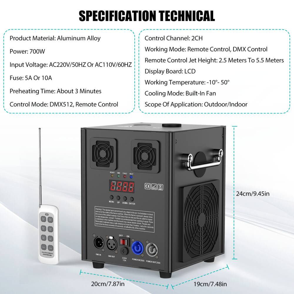 **SPECIFICATION TECHNICAL**

- **Product Material:** Aluminum Alloy
- **Power:** 700W
- **Input Voltage:** AC220V/50HZ or AC110V/60HZ
- **Fuse:** 5A or 10A
- **Preheating Time:** About 3 Minutes
- **Control Mode:** DMX512, Remote Control

- **Control Channel:** 2CH
- **Working Mode:** Remote Control, DMX Control
- **Remote Control Jet Height:** 2.5 Meters to 5.5 Meters
- **Display Board:** LCD
- **Working Temperature:** -10° to 50°
- **Cooling Mode:** Built-In Fan
- **Scope Of Application:** Outdoor/Indoor

**Dimensions:**
- **Height:** 24cm/9.45in
- **Width:** 19cm/7.48in
- **Depth:** 20cm/7.87in