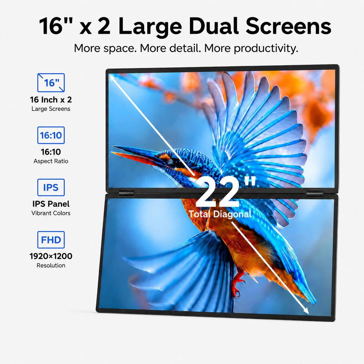 16" x 2 Large Dual Screens  
More space. More detail. More productivity.  
16"  
16 Inch x 2 Large Screens  
16:10 Aspect Ratio  
IPS Panel  
Vibrant Colors  
22" Total Diagonal  
FHD 1920x1200 Resolution