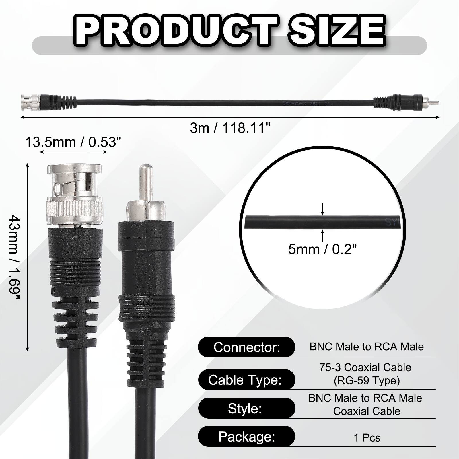 PRODUCT SIZE  
13.5mm / 0.53"  
3m / 118.11"  
43mm / 1.69"  
5mm / 0.2"  

Connector: BNC Male to RCA Male  
Cable Type: 75-3 Coaxial Cable (RG-59 Type)  
Style: BNC Male to RCA Male Coaxial Cable  
Package: 1 Pcs