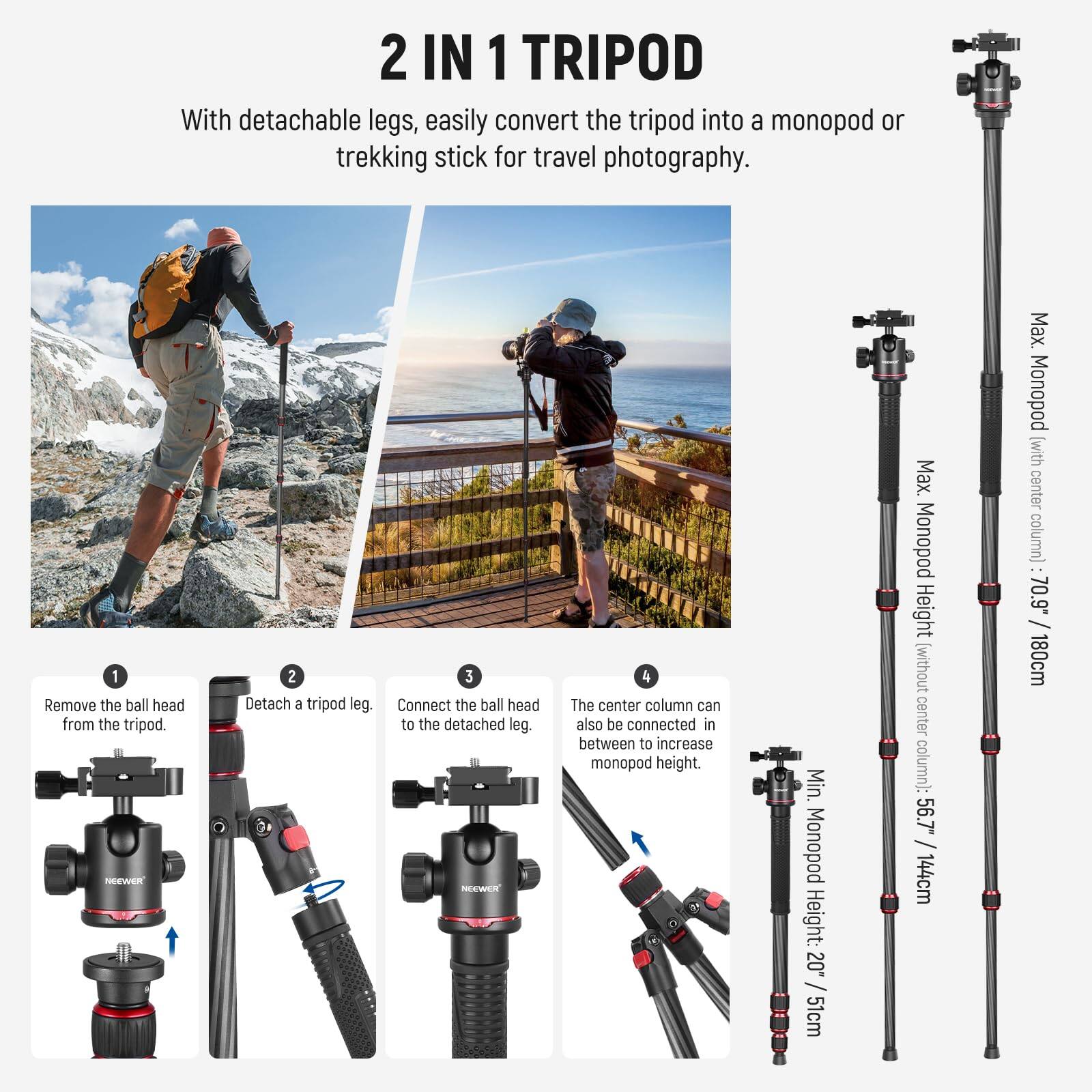 2 IN 1 TRIPOD

With detachable legs, easily convert the tripod into a monopod or trekking stick for travel photography.

1. Remove the ball head from the tripod.
2. Detach a tripod leg.
3. Connect the ball head to the detached leg.
4. The center column can also be connected in between to increase monopod height.

Min. Monopod Height: 20.51cm / 51cm
Max. Monopod Height (without center column): 56.7" / 144cm
Max. Monopod Height (with center column): 70.9" / 180cm