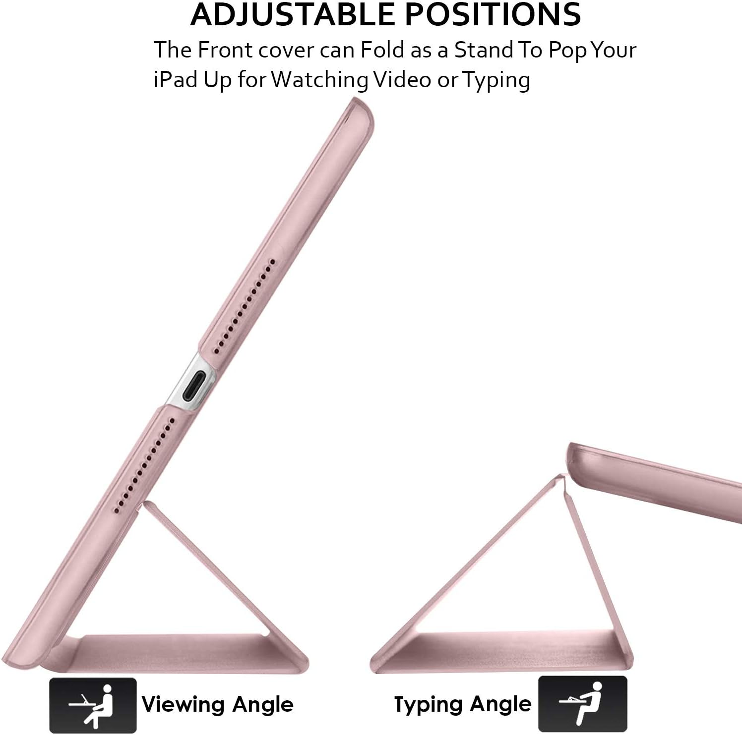 ADJUSTABLE POSITIONS  
The Front cover can Fold as a Stand To Pop Your iPad Up for Watching Video or Typing  

Viewing Angle  
Typing Angle