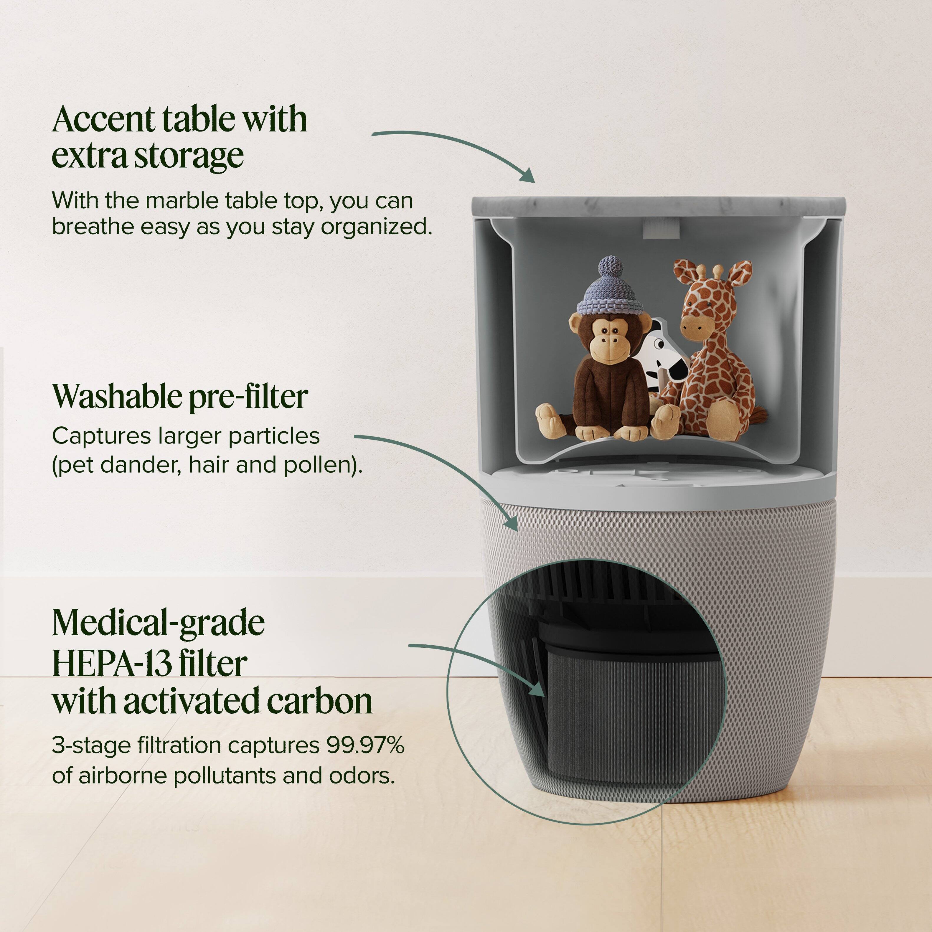Accent table with extra storage  
With the marble table top, you can breathe easy as you stay organized.

Washable pre-filter  
Captures larger particles (pet dander, hair and pollen).

Medical-grade HEPA-13 filter with activated carbon  
3-stage filtration captures 99.97% of airborne pollutants and odors.