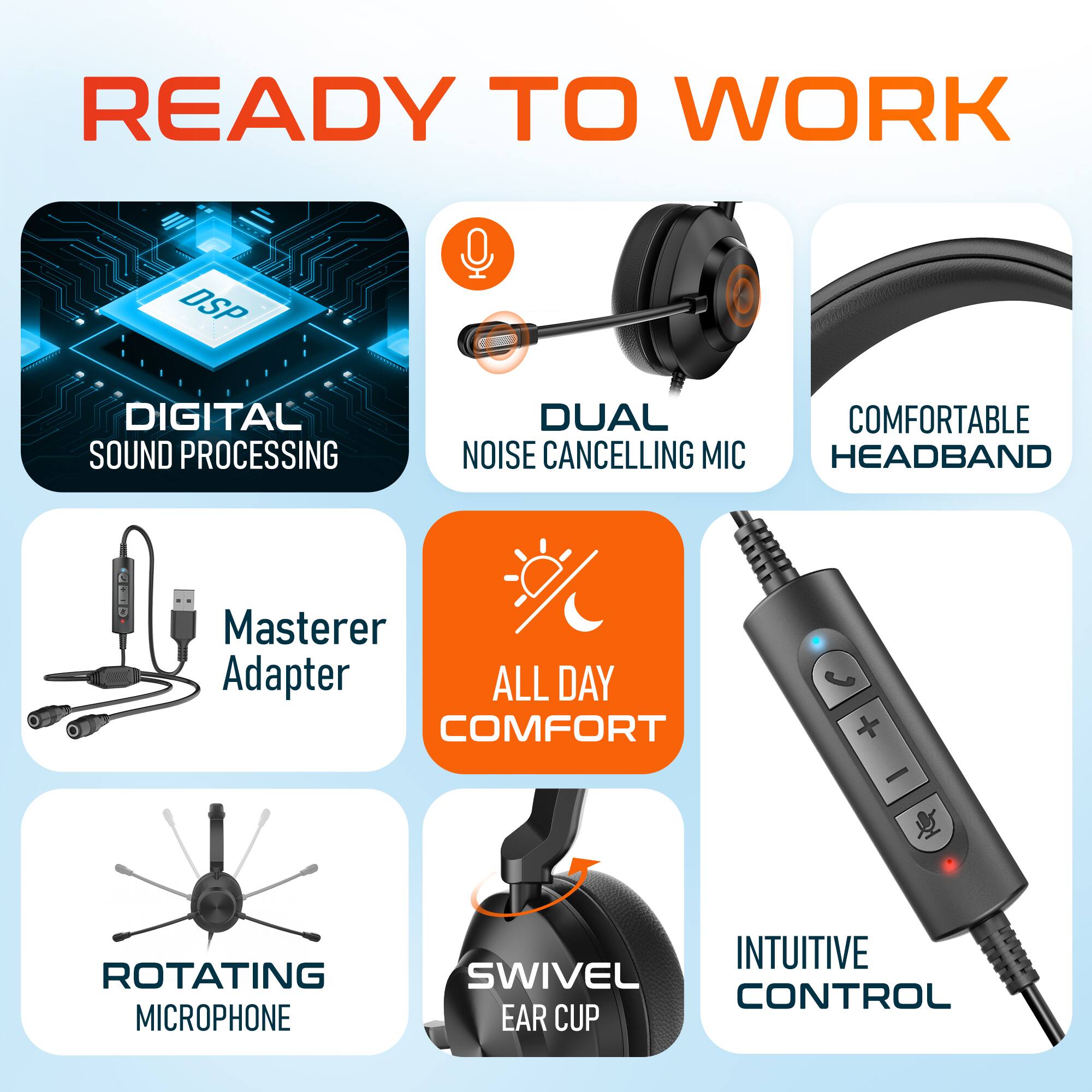 READY TO WORK

- DSP DIGITAL SOUND PROCESSING
- DUAL NOISE CANCELLING MIC
- COMFORTABLE HEADBAND
- Master Adapter
- ALL DAY COMFORT
- ROTATING MICROPHONE
- INTUITIVE SWIVEL CONTROL
- EAR CUP