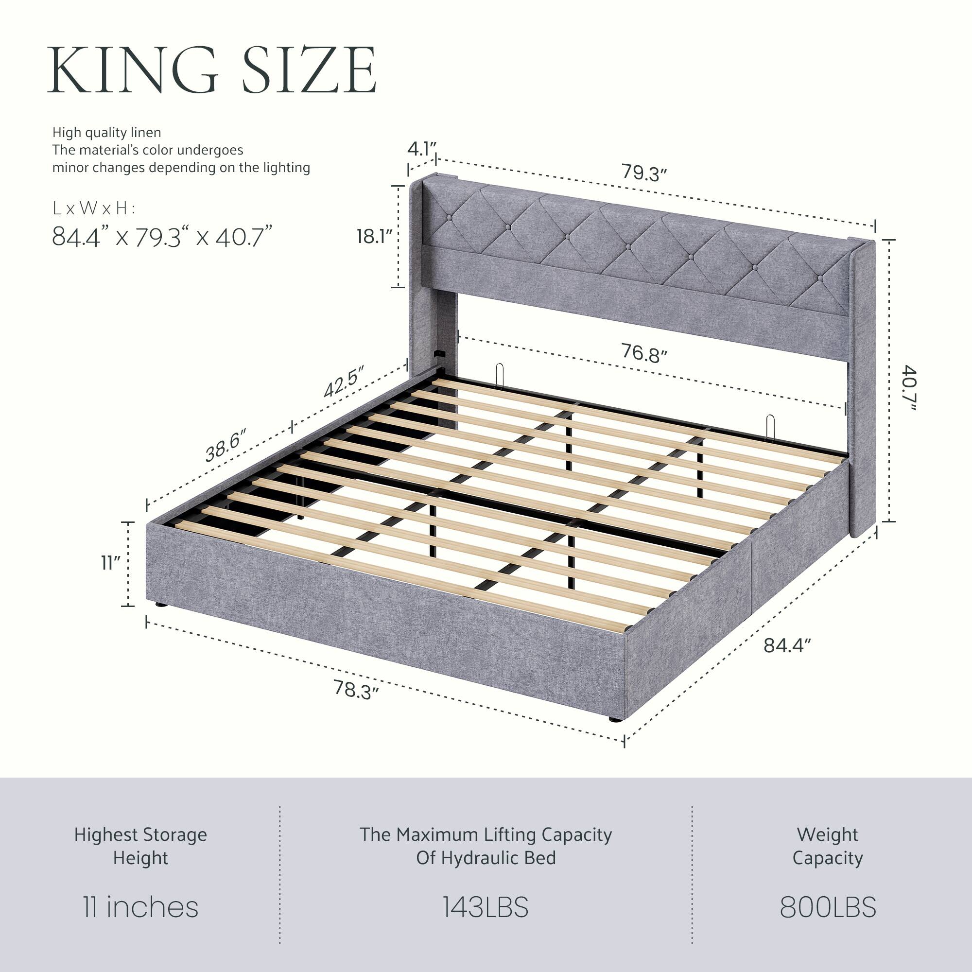 KING SIZE

High quality linen  
The material's color undergoes minor changes depending on the lighting

L x W x H:  
84.4" x 79.3" x 40.7"

4.1"  
18.1"  
79.3"  
38.6"  
42.5"  
76.8"  
40.7"  
11"  
84.4"  
78.3"

Highest Storage Height  
11 inches

The Maximum Lifting Capacity Of Hydraulic Bed  
143LBS

Weight Capacity  
800LBS