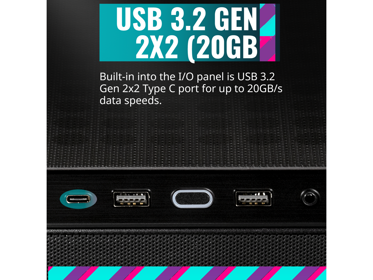 USB 3.2 GEN 2X2 (20GB/s)

Built-in into the I/O panel is USB 3.2 Gen 2x2 Type C port for up to 20GB/s data speeds.