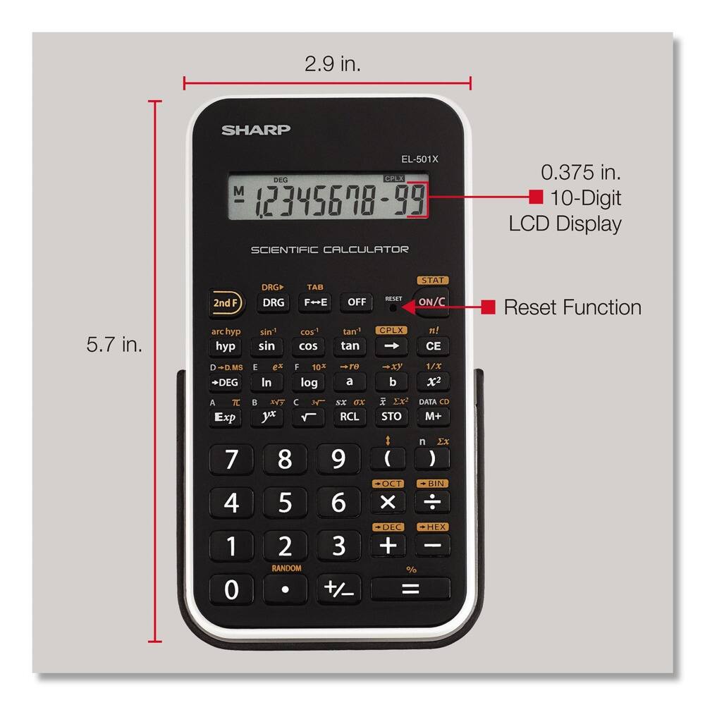 2.9 in.  
SHARP EL-501X DEC CPLX M 12345698-99 SCIENTIFIC CALCULATOR  
0.375 in.  
10-Digit LCD Display  
5.7 in.  
2nd arc hyp hyp D D.MS DEG A T Exp DRG DRG sint sin E ex In XYT yx TAB F++E OFF cos tan1 cos tan F 10 TO log a H SX oX RCL STAT RESET ON/C CPLX n! CE 1/X b x2 Ex DATA CD STO M+ Reset Function 7 4 1 0 8 5 2 RANDOM 9 6 3 +/- : n XX ( ) OCT BIN X DEC HEX + % =
