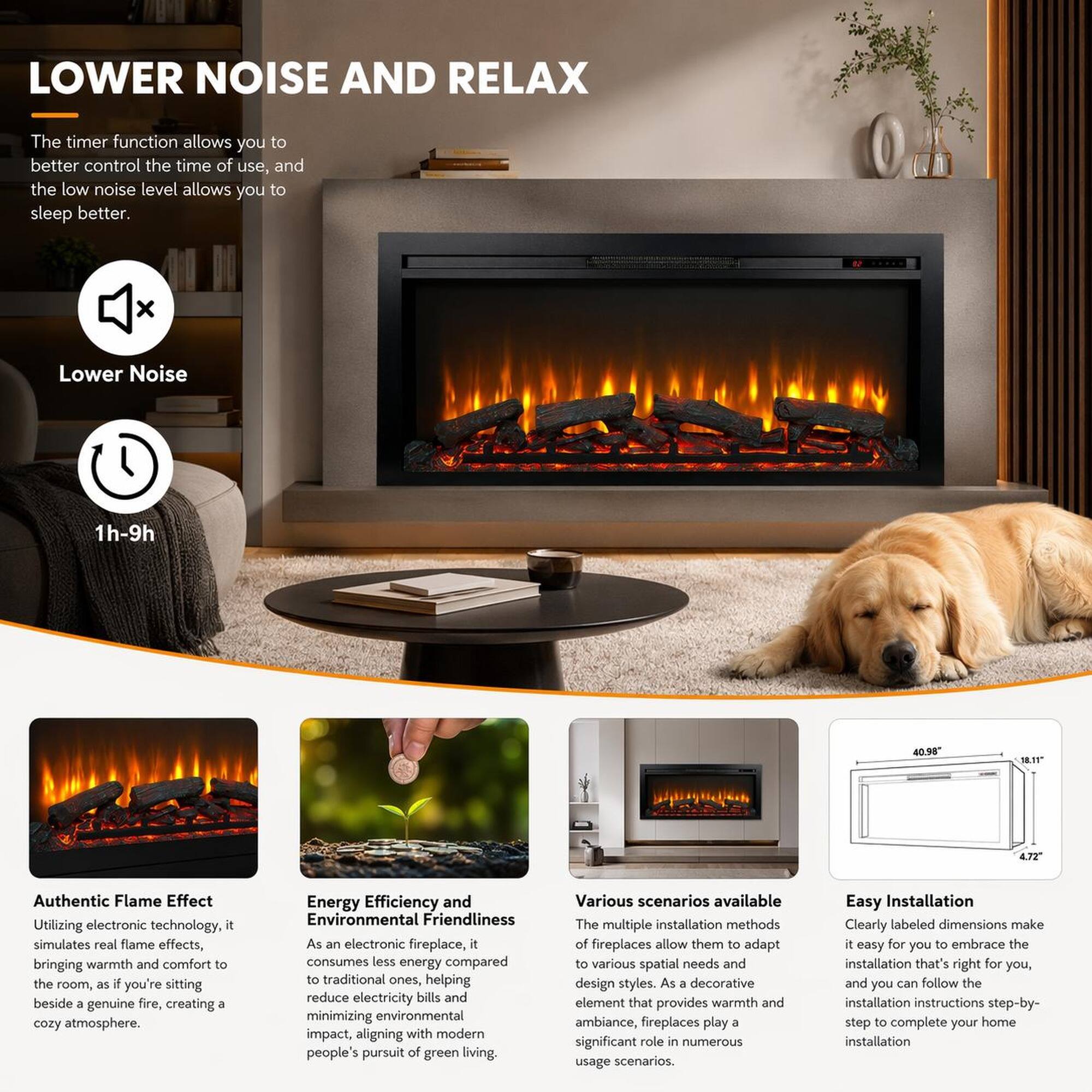 LOWER NOISE AND RELAX

The timer function allows you to better control the time of use, and the low noise level allows you to sleep better.

Lower Noise
1h-9h

Authentic Flame Effect
Utilizing electronic technology, it simulates real flame effects, bringing warmth and comfort to the room, as if you're sitting beside a genuine fire, creating a cozy atmosphere.

Energy Efficiency and Environmental Friendliness
As an electronic fireplace, it consumes less energy compared to traditional ones, helping reduce electricity bills and minimizing environmental impact, aligning with modern people's pursuit of green living.

Various scenarios available
The multiple installation methods of fireplaces allow them to adapt to various spatial needs and design styles. As a decorative element that provides warmth and ambiance, fireplaces play a significant role in numerous usage scenarios.

Easy Installation
Clearly labeled dimensions make it easy for you to embrace the installation that's right for you, and you can follow the installation instructions step-by-step to complete your home installation.