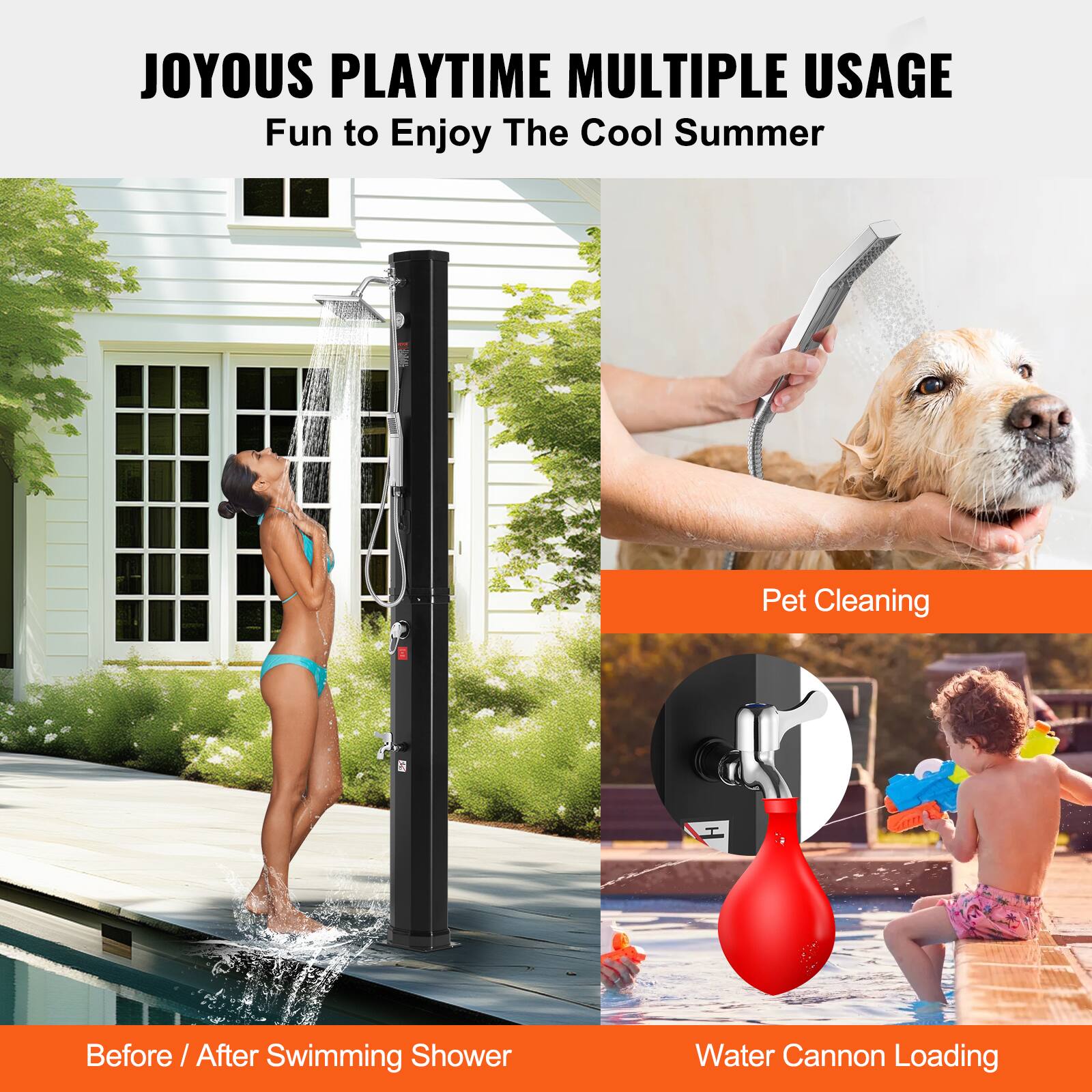 JOYOUS PLAYTIME  
MULTIPLE USAGE  
Fun to Enjoy The Cool Summer  

Before / After Swimming Shower  

Pet Cleaning  

Water Cannon Loading