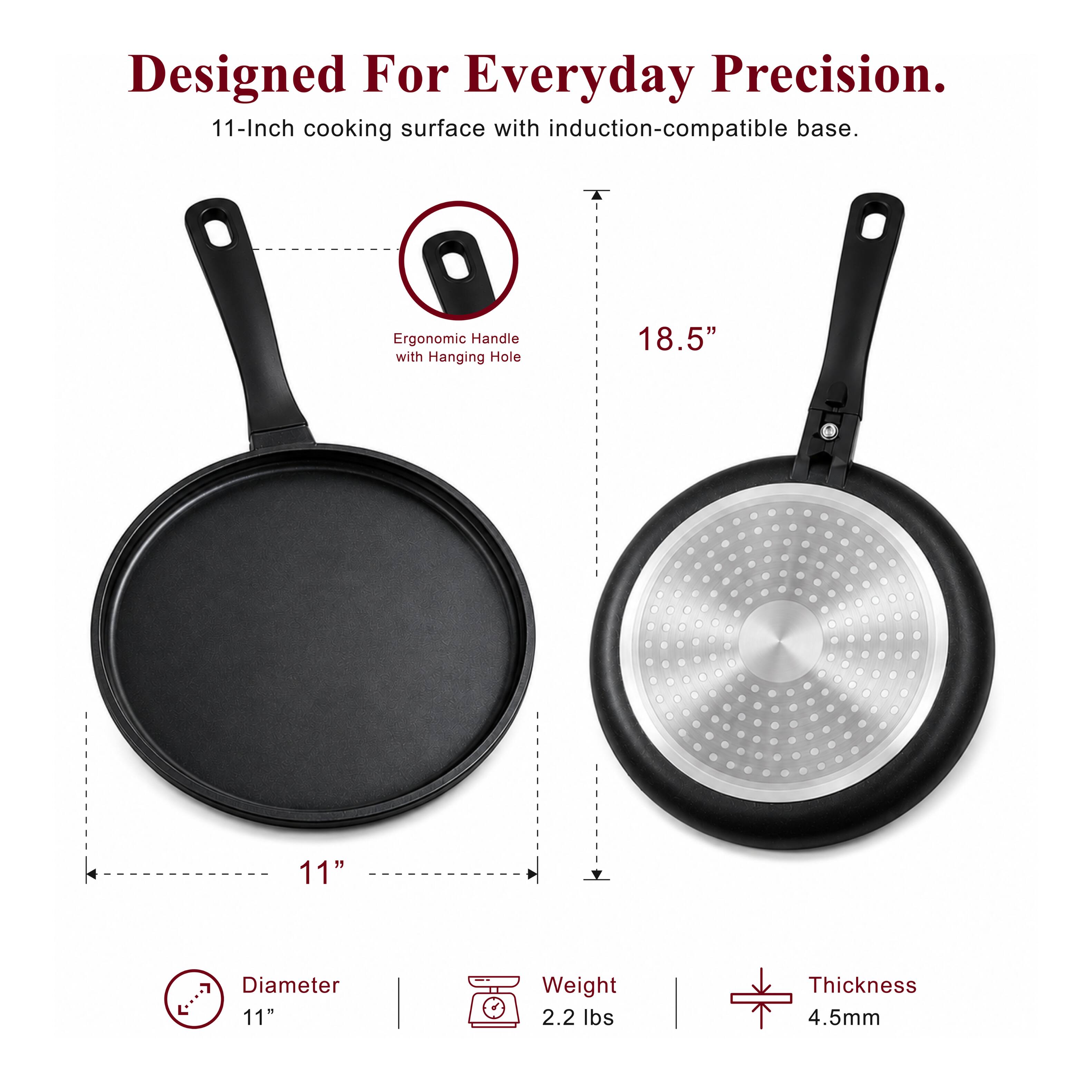 Designed For Everyday Precision.  
11-Inch cooking surface with induction-compatible base.  
Ergonomic Handle with Hanging Hole  
18.5"  
11" Diameter  
2.2 lbs Weight  
4.5mm Thickness