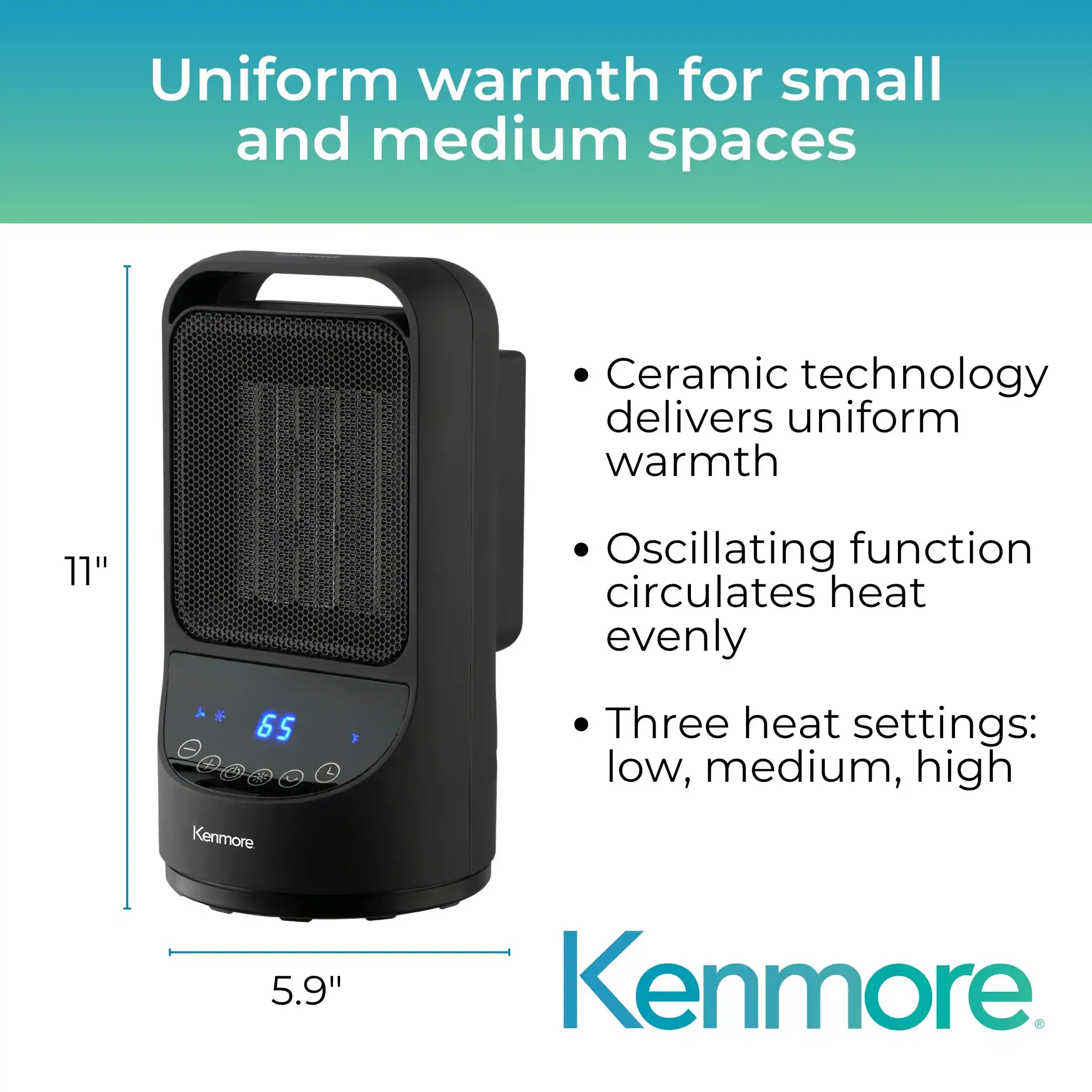 Uniform warmth for small and medium spaces

- Ceramic technology delivers uniform warmth
- Oscillating function circulates heat evenly
- Three heat settings: low, medium, high

Kenmore