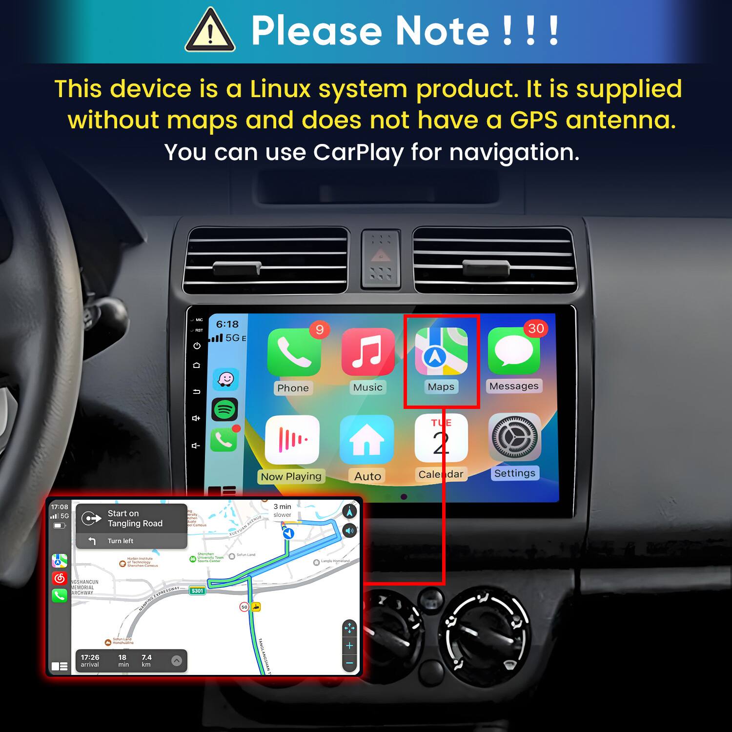 Please Note!!!

This device is a Linux system product. It is supplied without maps and does not have a GPS antenna. You can use CarPlay for navigation.

6:18 MOT ll 5G E
9
30
u
Phone
Music
Maps
Messages
TUE
q-
4
Now Playing
Auto
Cale dar
Settings
17:08 al 5G
Start on Tangling Road
min sans Communi
3 min slower
Turn left
 - e Cartonisty Vitamin SAMBA
Questen PARTOS - look (400ml)
Smaniana
Langs/komation
CSHANCUN MEMORIAL ARCHWAY
5301
17:26 arrival
COMUNI  18 7.4 min km
YAGSS AMOSMAS