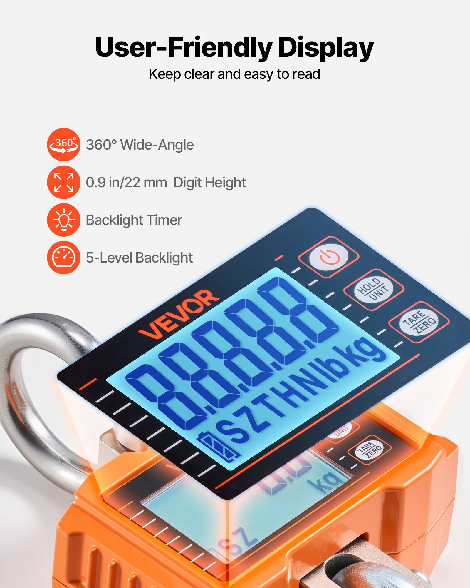 User-Friendly Display  
Keep clear and easy to read  

- 360° Wide-Angle  
- 0.9 in/22 mm Digit Height  
- Backlight Timer  
- 5-Level Backlight  

VEVOR  
SZTHNIb kg  
UNIT TARE ZERO  
ka