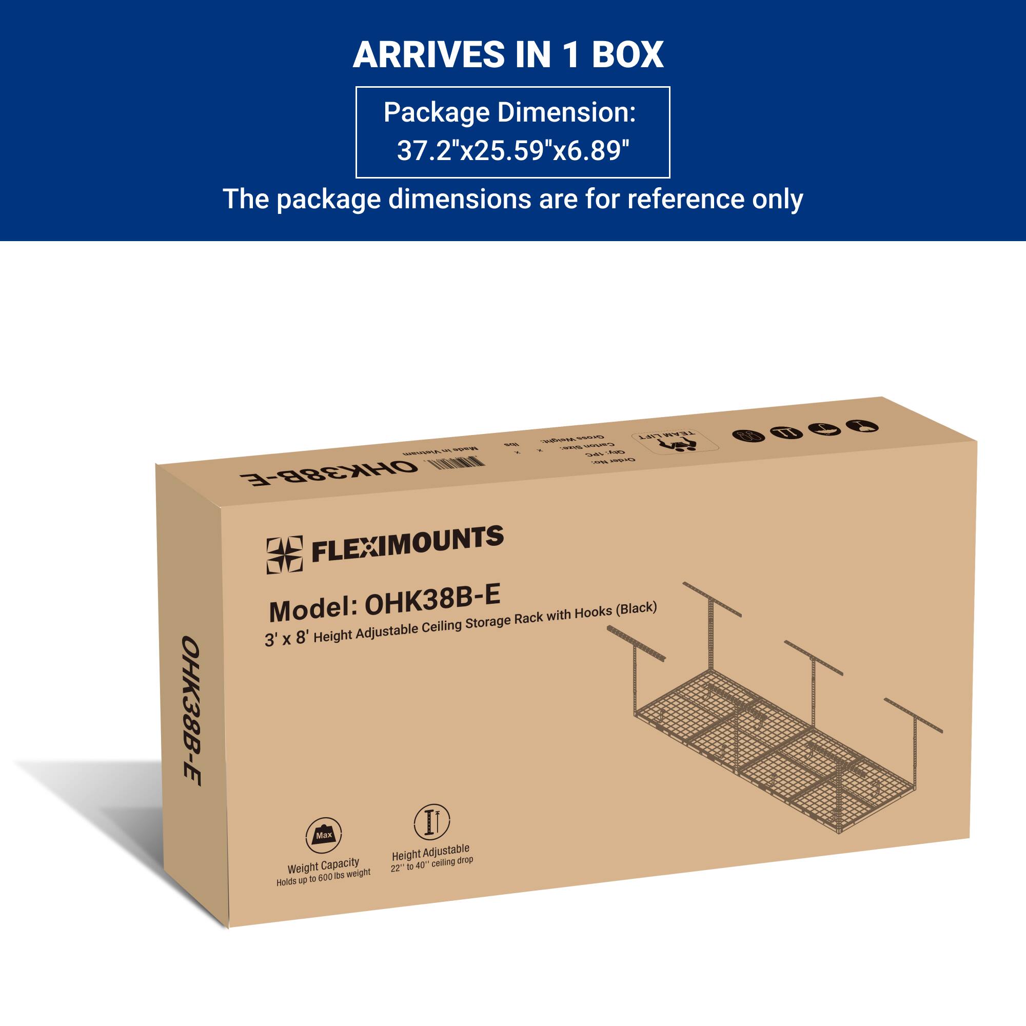 ARRIVES IN 1 BOX

Package Dimension:  
37.2"x25.59"x6.89"

The package dimensions are for reference only

FLEXIMOUNTS  
Model: OHK38B-E  
3' x 8' Height Adjustable Ceiling Storage Rack with Hooks (Black)

Weight Capacity  
Holds up to 600 lbs weight

Height Adjustable  
22" to 40" ceiling drop
