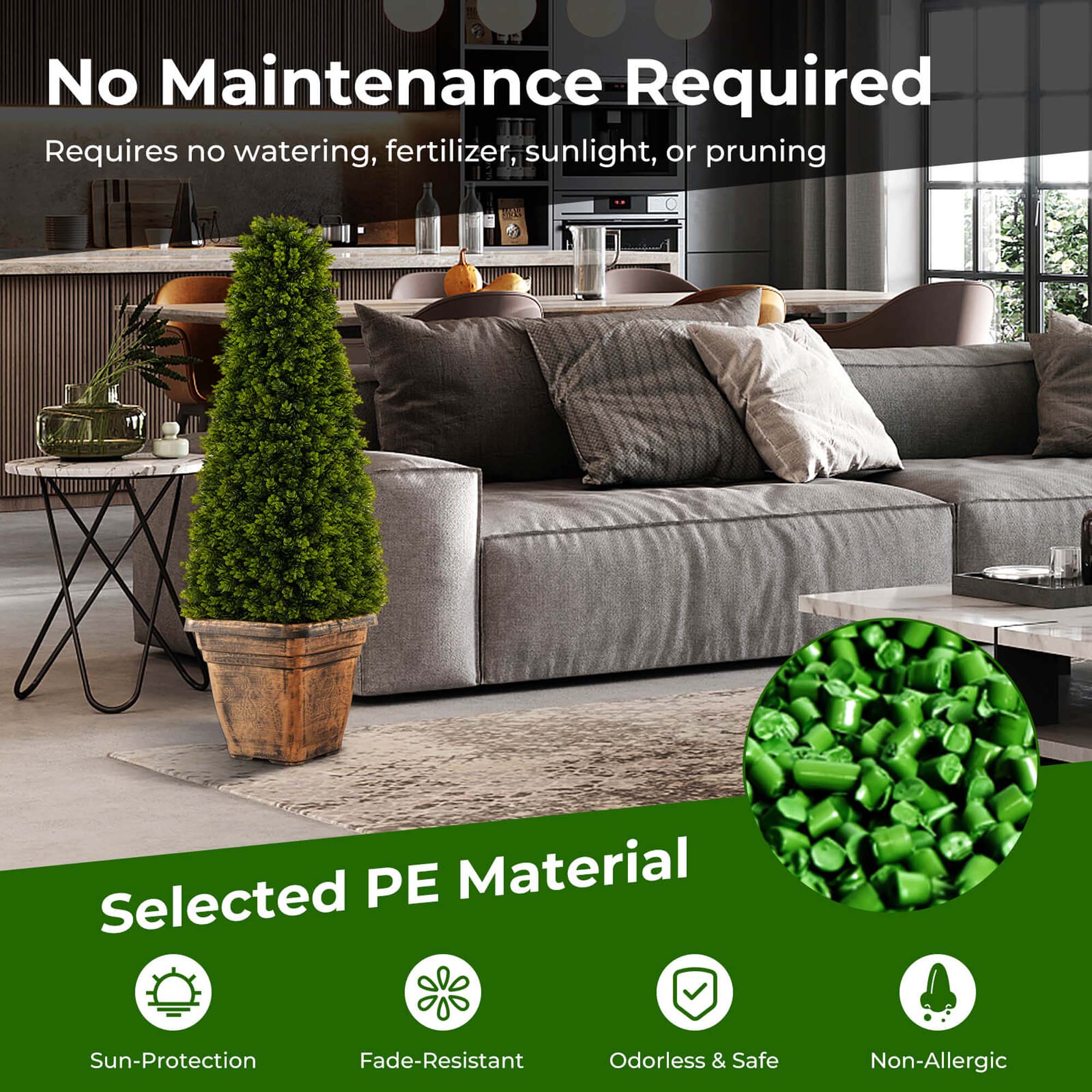 No Maintenance Required  
Requires no watering, fertilizer, sunlight, or pruning  

Selected PE Material  
Sun-Protection  
Fade-Resistant  
Odorless & Safe  
Non-Allergic