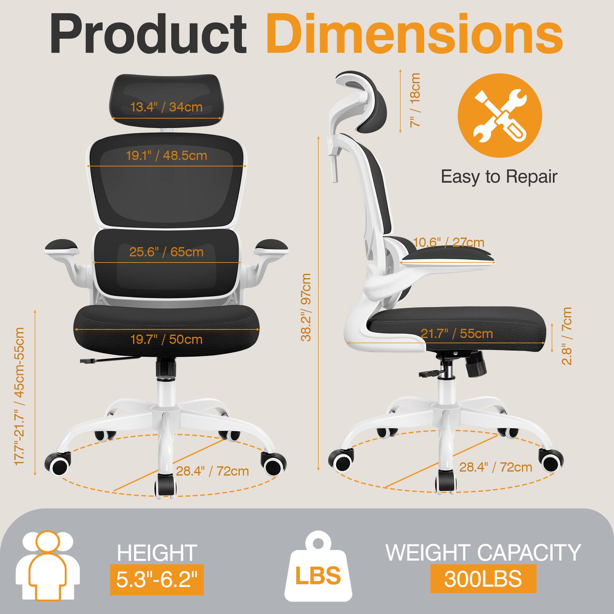 Product Dimensions  
- Seat: 13.4" / 34cm  
- Backrest: 19.1" / 48.5cm  
- Overall Height: 45cm-55cm / 17.7"-21.7"  
- Width: 25.6" / 65cm  
- Depth: 19.7" / 50cm  
- Armrest: 28.4" / 72cm  
- Height Adjustment: 97cm  
- Seat Height: 10.6" / 27cm  
- Backrest Height: 21.7" / 55cm  
- Armrest Height: 28.4" / 72cm  
- Seat Depth: 28.4" / 72cm  
- Seat Width: 7cm / 2.8"  
- Overall Height: 5.3"-6.2"  
- Weight Capacity: 300LBS