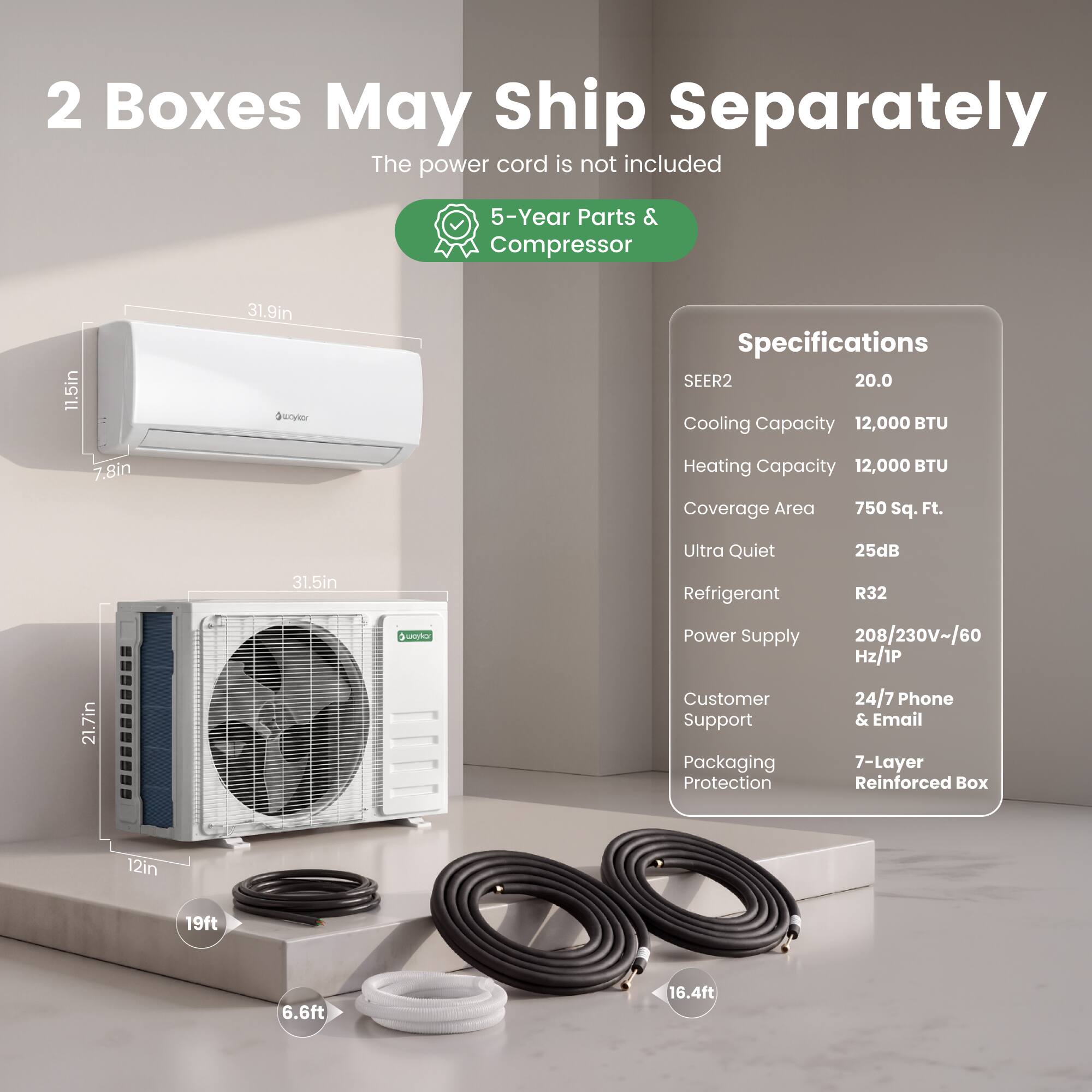 2 Boxes May Ship Separately  
The power cord is not included  

5-Year Parts & Compressor  

Specifications  
SEER2: 20.0  
Cooling Capacity: 12,000 BTU  
Heating Capacity: 12,000 BTU  
Coverage Area: 750 Sq. Ft.  
Ultra Quiet: 25dB  
Refrigerant: R32  
Power Supply: 208/230V~/60 Hz/1P  
Customer Support: 24/7 Phone & Email  
Packaging: 7-Layer Protection Reinforced Box  

Dimensions:  
- 11.5in x 7.8in x 31.9in  
- 21.7in x 12in x 31.5in  

Cables:  
- 19ft  
- 6.6ft  
- 16.4ft