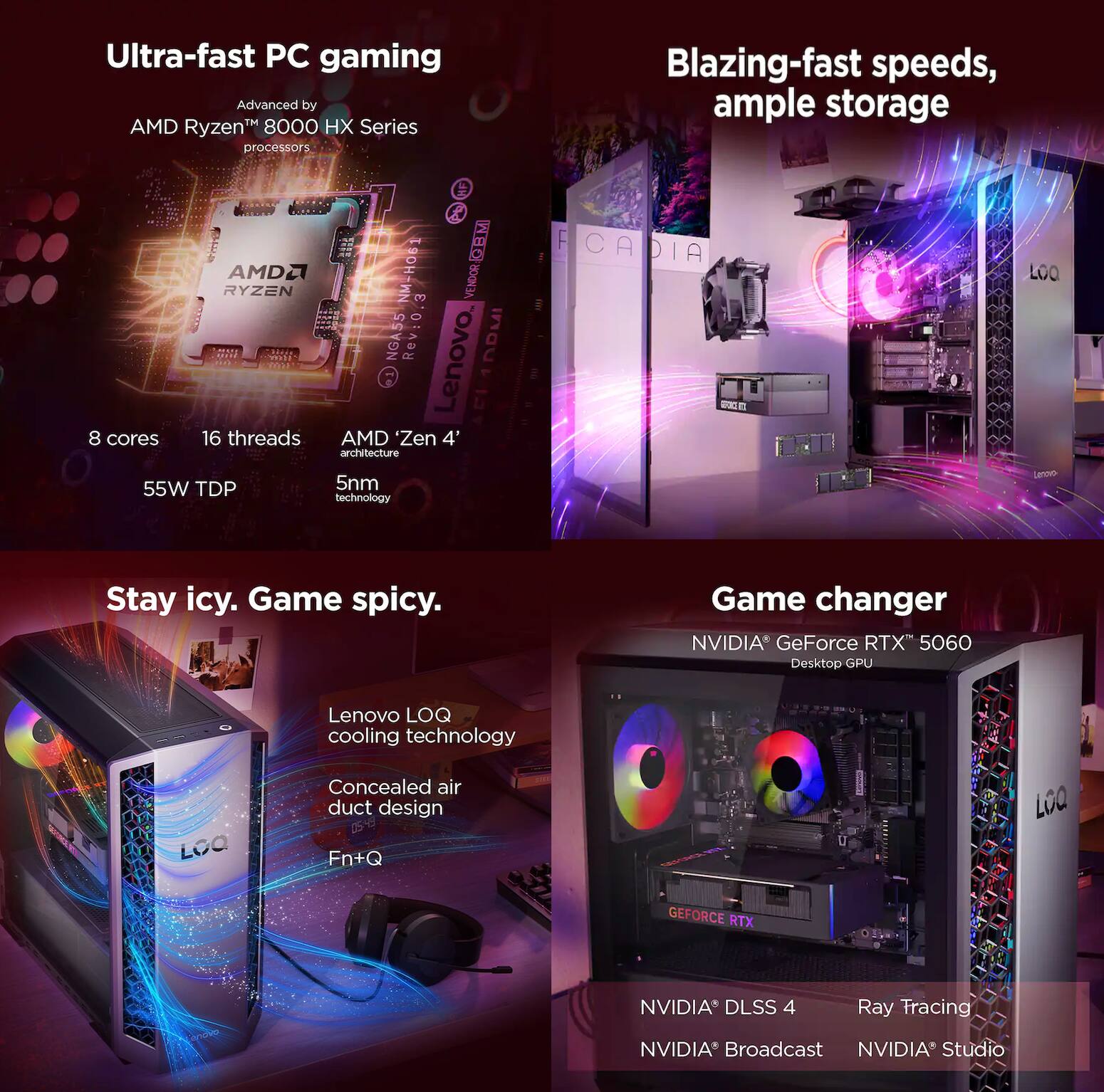 Ultra-fast PC gaming  
Advanced by AMD Ryzen™ 8000 HX Series processors  

8 cores  
16 threads  
AMD 'Zen 4' architecture  
55W TDP  
5nm technology  

Blazing-fast speeds, ample storage  

Stay icy. Game spicy.  
Lenovo LOQ cooling technology  
Concealed air duct design  
Fn+Q  

Game changer  
NVIDIA GeForce RTX™ 5060 Desktop GPU  
NVIDIA DLSS 4  
Ray Tracing  
NVIDIA Broadcast  
NVIDIA Studio
