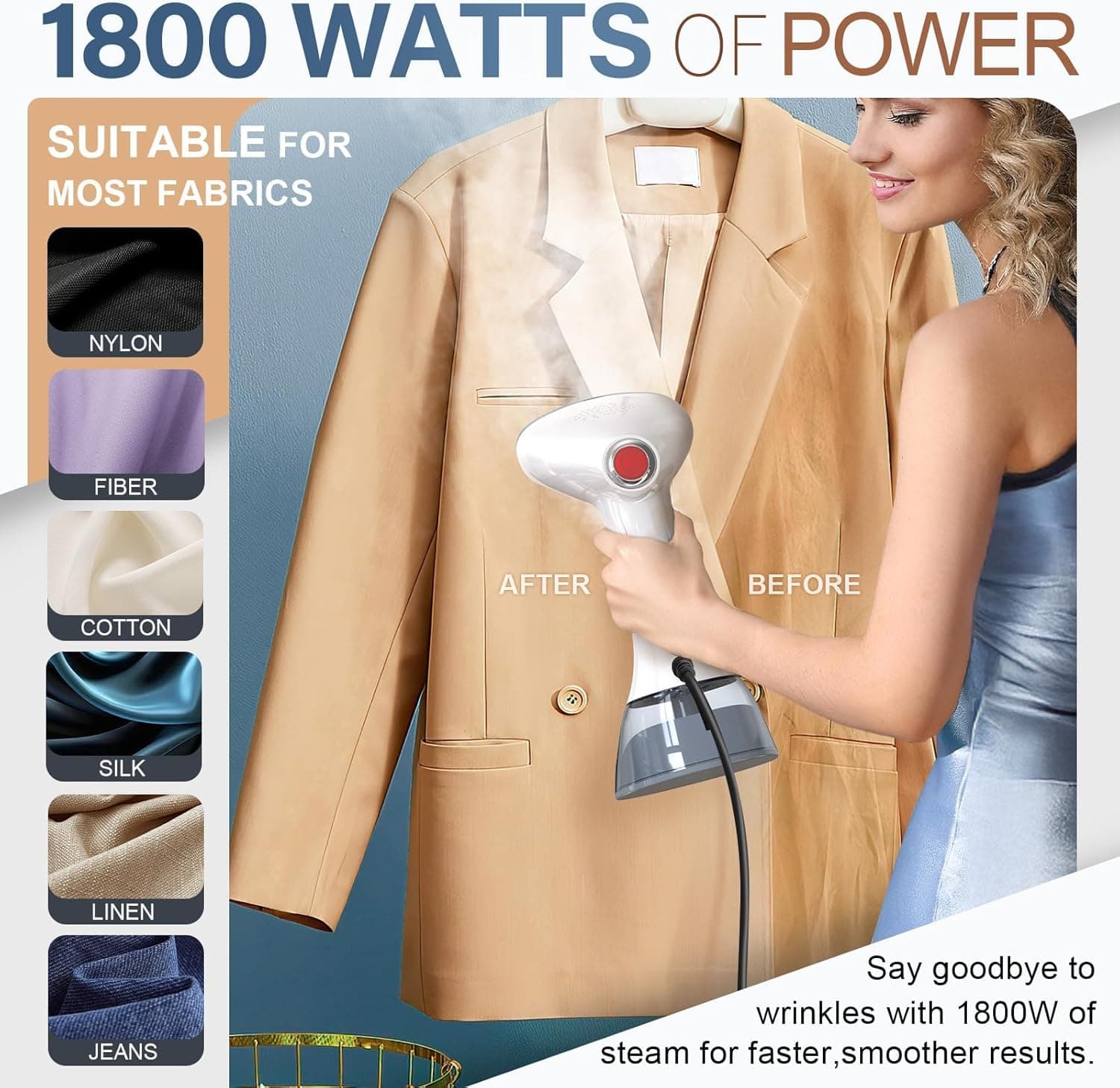 1800 WATTS OF POWER

SUITABLE FOR MOST FABRICS

- NYLON
- FIBER
- COTTON
- SILK
- LINEN
- JEANS

Say goodbye to wrinkles with 1800W of steam for faster, smoother results.